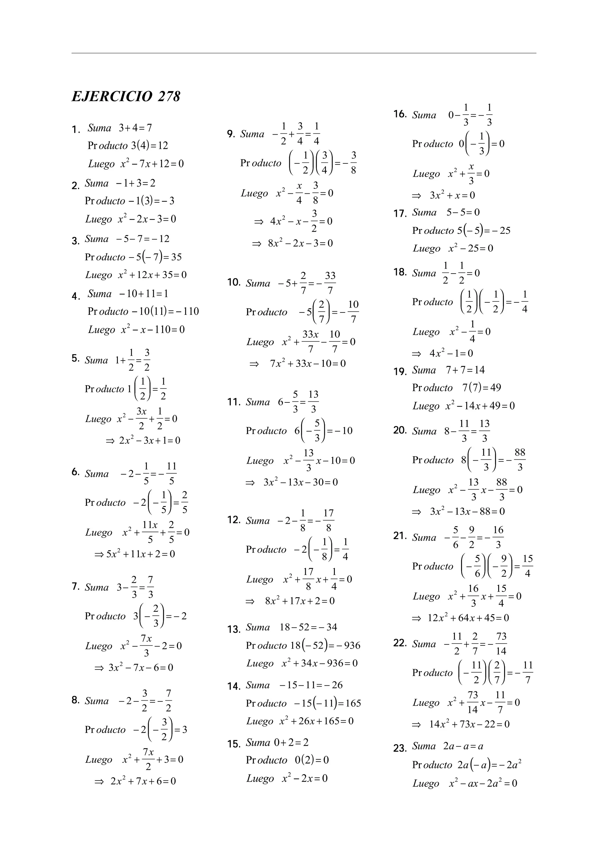 EJERCICIO 278
1.1.1.1.1.
( )
Suma
oducto
Luego x x
3 4 7
3 4 12
7 12 02
+ =
=
− + =
Pr
2.2.2.2.2.
( )
Suma
oducto
Luego x x
− + =
− = −
− − =
1 3 2
1 3 3
2 3 02
Pr
3.3.3.3.3.
( )
Suma
oducto
Luego x x
− − = −
− − =
+ + =
5 7 12
5 7 35
12 35 02
Pr
4.4.4.4.4.
( )
Suma
oducto
Luego x x
− + =
− = −
− − =
10 11 1
10 11 110
110 02
Pr
5.5.5.5.5. Suma
oducto
Luego x
x
x x
1
1
2
3
2
1
1
2
1
2
3
2
1
2
0
2 3 1 0
2
2
+ =





 =
− + =
⇒ − + =
Pr
6.6.6.6.6. Suma
oducto
Luego x
x
x x
− − = −
− −





 =
+ + =
⇒ + + =
2
1
5
11
5
2
1
5
2
5
11
5
2
5
0
5 11 2 0
2
2
Pr
7.7.7.7.7. Suma
oducto
Luego x
x
x x
3
2
3
7
3
3
2
3
2
7
3
2 0
3 7 6 0
2
2
− =
−





 = −
− − =
⇒ − − =
Pr
8.8.8.8.8. Suma
oducto
Luego x
x
x x
− − = −
− −





 =
+ + =
⇒ + + =
2
3
2
7
2
2
3
2
3
7
2
3 0
2 7 6 0
2
2
Pr
9.9.9.9.9. Suma
oducto
Luego x
x
x x
x x
− + =
−











 = −
− − =
⇒ − − =
⇒ − − =
1
2
3
4
1
4
1
2
3
4
3
8
4
3
8
0
4
3
2
0
8 2 3 0
2
2
2
Pr
10.10.10.10.10. Suma
oducto
Luego x
x
x x
− + = −
−





 = −
+ − =
⇒ + − =
5
2
7
33
7
5
2
7
10
7
33
7
10
7
0
7 33 10 0
2
2
Pr
11.11.11.11.11. Suma
oducto
Luego x x
x x
6
5
3
13
3
6
5
3
10
13
3
10 0
3 13 30 0
2
2
− =
−





 = −
− − =
⇒ − − =
Pr
12.12.12.12.12. Suma
oducto
Luego x x
x x
− − = −
− −





 =
+ + =
⇒ + + =
2
1
8
17
8
2
1
8
1
4
17
8
1
4
0
8 17 2 0
2
2
Pr
13.13.13.13.13.
( )
Suma
oducto
Luego x x
18 52 34
18 52 936
34 936 02
− = −
− = −
+ − =
Pr
14.14.14.14.14.
( )
Suma
oducto
Luego x x
− − = −
− − =
+ + =
15 11 26
15 11 165
26 165 02
Pr
15.15.15.15.15.
( )
Suma
oducto
Luego x x
0 2 2
0 2 0
2 02
+ =
=
− =
Pr
16.16.16.16.16. Suma
oducto
Luego x
x
x x
0
1
3
1
3
0
1
3
0
3
0
3 0
2
2
− = −
−





 =
+ =
⇒ + =
Pr
17.17.17.17.17.
( )
Suma
oducto
Luego x
5 5 0
5 5 25
25 02
− =
− = −
− =
Pr
18.18.18.18.18. Suma
oducto
Luego x
x
1
2
1
2
0
1
2
1
2
1
4
1
4
0
4 1 0
2
2
− =





 −





 = −
− =
⇒ − =
Pr
19.19.19.19.19.
( )
Suma
oducto
Luego x x
7 7 14
7 7 49
14 49 02
+ =
=
− + =
Pr
20.20.20.20.20. Suma
oducto
Luego x x
x x
8
11
3
13
3
8
11
3
88
3
13
3
88
3
0
3 13 88 0
2
2
− =
−





 = −
− − =
⇒ − − =
Pr
21.21.21.21.21. Suma
oducto
Luego x x
x x
− − = −
−





 −





 =
+ + =
⇒ + + =
5
6
9
2
16
3
5
6
9
2
15
4
16
3
15
4
0
12 64 45 0
2
2
Pr
22.22.22.22.22. Suma
oducto
Luego x x
x x
− + = −
−











 = −
+ − =
⇒ + − =
11
2
2
7
73
14
11
2
2
7
11
7
73
14
11
7
0
14 73 22 0
2
2
Pr
23.23.23.23.23.
( )
Suma a a a
oducto a a a
Luego x ax a
2
2 2
2 0
2
2 2
− =
− = −
− − =
Pr
 