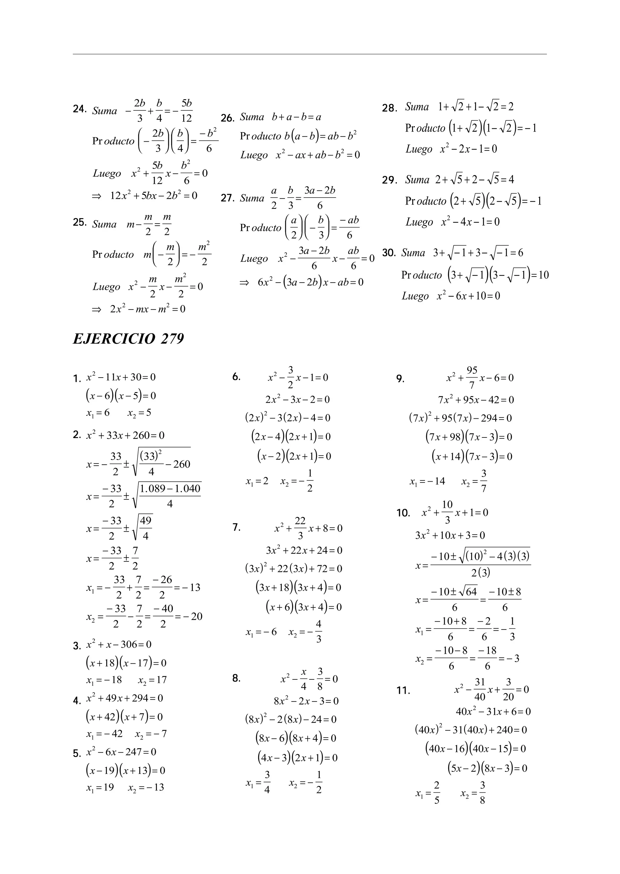 24.24.24.24.24. Suma
b b b
oducto
b b b
Luego x
b
x
b
x bx b
− + = −
−











 =
−
+ − =
⇒ + − =
2
3 4
5
12
2
3 4 6
5
12 6
0
12 5 2 0
2
2
2
2 2
Pr
25.25.25.25.25. Suma m
m m
oducto m
m m
Luego x
m
x
m
x mx m
− =
−





 = −
− − =
⇒ − − =
2 2
2 2
2 2
0
2 0
2
2
2
2 2
Pr
28.28.28.28.28.
( )( )
Suma
oducto
Luego x x
1 2 1 2 2
1 2 1 2 1
2 1 02
+ + − =
+ − = −
− − =
Pr
29.29.29.29.29.
( )( )
Suma
oducto
Luego x x
2 5 2 5 4
2 5 2 5 1
4 1 02
+ + − =
+ − = −
− − =
Pr
30.30.30.30.30.
( )( )
Suma
oducto
Luego x x
3 1 3 1 6
3 1 3 1 10
6 10 02
+ − + − − =
+ − − − =
− + =
Pr
26.26.26.26.26.
( )
Suma b a b a
oducto b a b ab b
Luego x ax ab b
+ − =
− = −
− + − =
Pr 2
2 2
0
27.27.27.27.27.
( )
Suma
a b a b
oducto
a b ab
Luego x
a b
x
ab
x a b x ab
2 3
3 2
6
2 3 6
3 2
6 6
0
6 3 2 0
2
2
− =
−





 −





 =
−
−
−
− =
⇒ − − − =
Pr
EJERCICIO 279
1.1.1.1.1.
( )( )
x x
x x
x x
2
1 2
11 30 0
6 5 0
6 5
− + =
− − =
= =
2.2.2.2.2.
( )
x x
x
x
x
x
x
x
2
2
1
2
33 260 0
33
2
33
4
260
33
2
1 089 1 040
4
33
2
49
4
33
2
7
2
33
2
7
2
26
2
13
33
2
7
2
40
2
20
+ + =
= − ± −
=
−
±
−
=
−
±
=
−
±
= − + =
−
= −
=
−
− =
−
= −
. .
3.3.3.3.3.
( )( )
x x
x x
x x
2
1 2
306 0
18 17 0
18 17
+ − =
+ − =
= − =
4.4.4.4.4.
( )( )
x x
x x
x x
2
1 2
49 294 0
42 7 0
42 7
+ + =
+ + =
= − = −
5.5.5.5.5.
( )( )
x x
x x
x x
2
1 2
6 247 0
19 13 0
19 13
− − =
− + =
= = −
6.6.6.6.6.
( ) ( )
( )( )
( )( )
x x
x x
x x
x x
x x
x x
2
2
2
1 2
3
2
1 0
2 3 2 0
2 3 2 4 0
2 4 2 1 0
2 2 1 0
2
1
2
− − =
− − =
− − =
− + =
− + =
= = −
7.7.7.7.7.
( ) ( )
( )( )
( )( )
x x
x x
x x
x x
x x
x x
2
2
2
1 2
22
3
8 0
3 22 24 0
3 22 3 72 0
3 18 3 4 0
6 3 4 0
6
4
3
+ + =
+ + =
+ + =
+ + =
+ + =
= − = −
8.8.8.8.8.
( ) ( )
( )( )
( )( )
x
x
x x
x x
x x
x x
x x
2
2
2
1 2
4
3
8
0
8 2 3 0
8 2 8 24 0
8 6 8 4 0
4 3 2 1 0
3
4
1
2
− − =
− − =
− − =
− + =
− + =
= = −
9.9.9.9.9.
( ) ( )
( )( )
( )( )
x x
x x
x x
x x
x x
x x
2
2
2
1 2
95
7
6 0
7 95 42 0
7 95 7 294 0
7 98 7 3 0
14 7 3 0
14
3
7
+ − =
+ − =
+ − =
+ − =
+ − =
= − =
10.10.10.10.10.
( ) ( )( )
( )
x x
x x
x
x
x
x
2
2
2
1
2
10
3
1 0
3 10 3 0
10 10 4 3 3
2 3
10 64
6
10 8
6
10 8
6
2
6
1
3
10 8
6
18
6
3
+ + =
+ + =
=
− ± −
=
− ±
=
− ±
=
− +
=
−
= −
=
− −
=
−
= −
11.11.11.11.11.
( ) ( )
( )( )
( )( )
x x
x x
x x
x x
x x
x x
2
2
2
1 2
31
40
3
20
0
40 31 6 0
40 31 40 240 0
40 16 40 15 0
5 2 8 3 0
2
5
3
8
− + =
− + =
− + =
− − =
− − =
= =
 