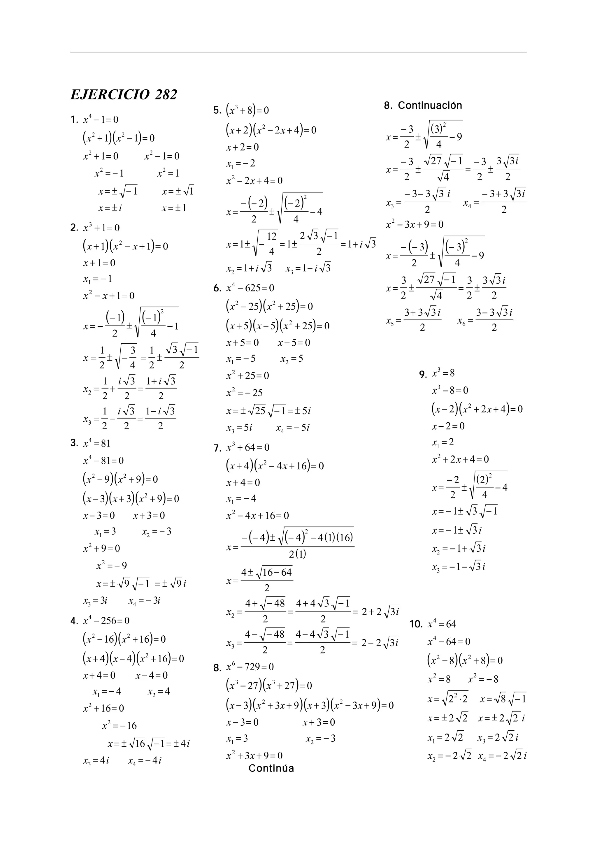 EJERCICIO 282
1.1.1.1.1.
( )( )
x
x x
x x
x x
x x
x i x
4
2 2
2 2
2 2
1 0
1 1 0
1 0 1 0
1 1
1 1
1
− =
+ − =
+ = − =
= − =
= ± − = ±
= ± = ±
2.2.2.2.2.
( )( )
( ) ( )
x
x x x
x
x
x x
x
x
x
i i
x
i i
3
2
1
2
2
2
3
1 0
1 1 0
1 0
1
1 0
1
2
1
4
1
1
2
3
4
1
2
3 1
2
1
2
3
2
1 3
2
1
2
3
2
1 3
2
+ =
+ − + =
+ =
= −
− + =
= −
−
±
−
−
= ± − = ±
−
= + =
+
= − =
−
3.3.3.3.3.
( )( )
( )( )( )
x
x
x x
x x x
x x
x x
x
x
x i
x i x i
4
4
2 2
2
1 2
2
2
3 4
81
81 0
9 9 0
3 3 9 0
3 0 3 0
3 3
9 0
9
9 1 9
3 3
=
− =
− + =
− + + =
− = + =
= = −
+ =
= −
= ± − = ±
= = −
4.4.4.4.4.
( )( )
( )( )( )
x
x x
x x x
x x
x x
x
x
x i
x i x i
4
2 2
2
1 2
2
2
3 4
256 0
16 16 0
4 4 16 0
4 0 4 0
4 4
16 0
16
16 1 4
4 4
− =
− + =
+ − + =
+ = − =
= − =
+ =
= −
= ± − = ±
= = −
5.5.5.5.5. ( )
( )( )
( ) ( )
x
x x x
x
x
x x
x
x i
x i x i
3
2
1
2
2
2 3
8 0
2 2 4 0
2 0
2
2 4 0
2
2
2
4
4
1
12
4
1
2 3 1
2
1 3
1 3 1 3
+ =
+ − + =
+ =
= −
− + =
=
− −
±
−
−
= ± − = ±
−
= +
= + = −
6.6.6.6.6.
( )( )
( )( )( )
x
x x
x x x
x x
x x
x
x
x i
x i x i
4
2 2
2
1 2
2
2
3 4
625 0
25 25 0
5 5 25 0
5 0 5 0
5 5
25 0
25
25 1 5
5 5
− =
− + =
+ − + =
+ = − =
= − =
+ =
= −
= ± − = ±
= = −
7.7.7.7.7.
( )( )
( ) ( ) ( )( )
( )
x
x x x
x
x
x x
x
x
x i
x i
3
2
1
2
2
2
3
64 0
4 4 16 0
4 0
4
4 16 0
4 4 4 1 16
2 1
4 16 64
2
4 48
2
4 4 3 1
2
2 2 3
4 48
2
4 4 3 1
2
2 2 3
+ =
+ − + =
+ =
= −
− + =
=
− − ± − −
=
± −
=
+ −
=
+ −
= +
=
− −
=
− −
= −
8.8.8.8.8.
( )( )
( )( )( )( )
x
x x
x x x x x x
x x
x x
x x
6
3 3
2 2
1 2
2
729 0
27 27 0
3 3 9 3 3 9 0
3 0 3 0
3 3
3 9 0
− =
− + =
− + + + − + =
− = + =
= = −
+ + =
ContinúaContinúaContinúaContinúaContinúa
8. Continuación8. Continuación8. Continuación8. Continuación8. Continuación
( )
( ) ( )
x
x
i
x
i
x
i
x x
x
x
i
x
i
x
i
=
−
± −
=
−
±
−
=
−
±
=
− −
=
− +
− + =
=
− −
±
−
−
= ±
−
= ±
=
+
=
−
3
2
3
4
9
3
2
27 1
4
3
2
3 3
2
3 3 3
2
3 3 3
2
3 9 0
3
2
3
4
9
3
2
27 1
4
3
2
3 3
2
3 3 3
2
3 3 3
2
2
3 4
2
2
5 6
9.9.9.9.9.
( )( )
( )
x
x
x x x
x
x
x x
x
x
x i
x i
x i
3
3
2
1
2
2
2
3
8
8 0
2 2 4 0
2 0
2
2 4 0
2
2
2
4
4
1 3 1
1 3
1 3
1 3
=
− =
− + + =
− =
=
+ + =
=
−
± −
= − ± −
= − ±
= − +
= − −
10.10.10.10.10.
( )( )
x
x
x x
x x
x x
x x i
x x i
x x i
4
4
2 2
2 2
2
1 3
2 4
64
64 0
8 8 0
8 8
2 2 8 1
2 2 2 2
2 2 2 2
2 2 2 2
=
− =
− + =
= = −
= ⋅ = −
= ± = ±
= =
= − = −
 