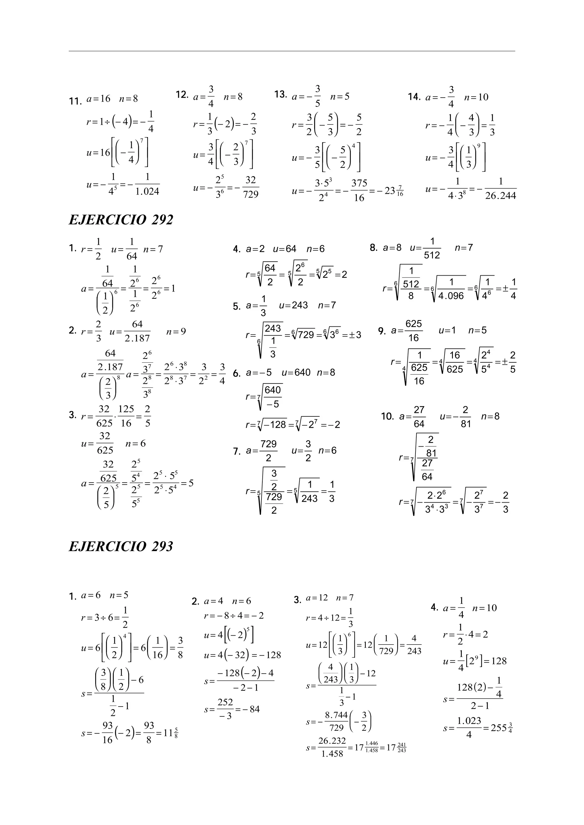 11.11.11.11.11.
( )
a n
r
u
u
= =
= ÷ − = −
= −












= − = −
16 8
1 4
1
4
16
1
4
1
4
1
1 024
7
5
.
12.12.12.12.12.
( )
a n
r
u
u
= =
= − = −
= −












= − = −
3
4
8
1
3
2
2
3
3
4
2
3
2
3
32
729
7
5
6
13.13.13.13.13. a n
r
u
u
= − =
= −





 = −
= − −












= −
⋅
= − = −
3
5
5
3
2
5
3
5
2
3
5
5
2
3 5
2
375
16
23
4
3
4
7
16
14.14.14.14.14. a n
r
u
u
= − =
= − −





 =
= −












= −
⋅
= −
3
4
10
1
4
4
3
1
3
3
4
1
3
1
4 3
1
26 244
9
8
.
EJERCICIO 292
1.1.1.1.1. r u n
a
= = =
=






= = =
1
2
1
64
7
1
64
1
2
1
2
1
2
2
2
16
6
6
6
6
2.2.2.2.2. r u n
a a
= = =
=






= =
⋅
⋅
= =
2
3
64
2 187
9
64
2 187
2
3
2
3
2
3
2 3
2 3
3
2
3
48
6
7
8
8
6 8
8 7 2
.
.
3.3.3.3.3. r
u n
a
= ⋅ =
= =
=






= =
⋅
⋅
=
32
625
125
16
2
5
32
625
6
32
625
2
5
2
5
2
5
2 5
2 5
55
5
4
5
5
5 5
5 4
8.8.8.8.8. a u n
r
= = =
= = = = ±
8
1
512
7
1
512
8
1
4 096
1
4
1
4
6
6
6
6
.
9.9.9.9.9. a u n
r
= = =
= = = = ±
625
16
1 5
1
625
16
16
625
2
5
2
54
4
4
4
4
10.10.10.10.10. a u n
r
r
= = − =
=
−
= −
⋅
⋅
= − = −
27
64
2
81
8
2
81
27
64
2 2
3 3
2
3
2
3
7
6
4 3
7
7
7
7
4.4.4.4.4. a u n
r
= = =
= = = =
2 64 6
64
2
2
2
2 25
6
5 55
5.5.5.5.5. a u n
r
= = =
= = = = ±
1
3
243 7
243
1
3
729 3 3
6
6 66
6.6.6.6.6. a u n
r
r
= − = =
=
−
= − = − = −
5 640 8
640
5
128 2 2
7
7 77
7.7.7.7.7. a u n
r
= = =
= = =
729
2
3
2
6
3
2
729
2
1
243
1
3
5 5
EJERCICIO 293
1.1.1.1.1.
( )
a n
r
u
s
s
= =
= ÷ =
=











 =





 =
=











 −
−
= − − = =
6 5
3 6
1
2
6
1
2
6
1
16
3
8
3
8
1
2
6
1
2
1
93
16
2
93
8
11
4
5
8
2.2.2.2.2.
( )[ ]
( )
( )
a n
r
u
u
s
s
= =
= − ÷ = −
= −
= − = −
=
− − −
− −
=
−
= −
4 6
8 4 2
4 2
4 32 128
128 2 4
2 1
252
3
84
5
3.3.3.3.3. a n
r
u
s
s
s
= =
= ÷ =
=











 =





 =
=











 −
−
= − −






= = =
12 7
4 12
1
3
12
1
3
12
1
729
4
243
4
243
1
3
12
1
3
1
8 744
729
3
2
26 232
1 458
17 17
6
1 446
1 458
241
243
.
.
.
.
.
4.4.4.4.4.
[ ]
( )
a n
r
u
s
s
= =
= ⋅ =
= =
=
−
−
= =
1
4
10
1
2
4 2
1
4
2 128
128 2
1
4
2 1
1 023
4
255
9
3
4
.
 