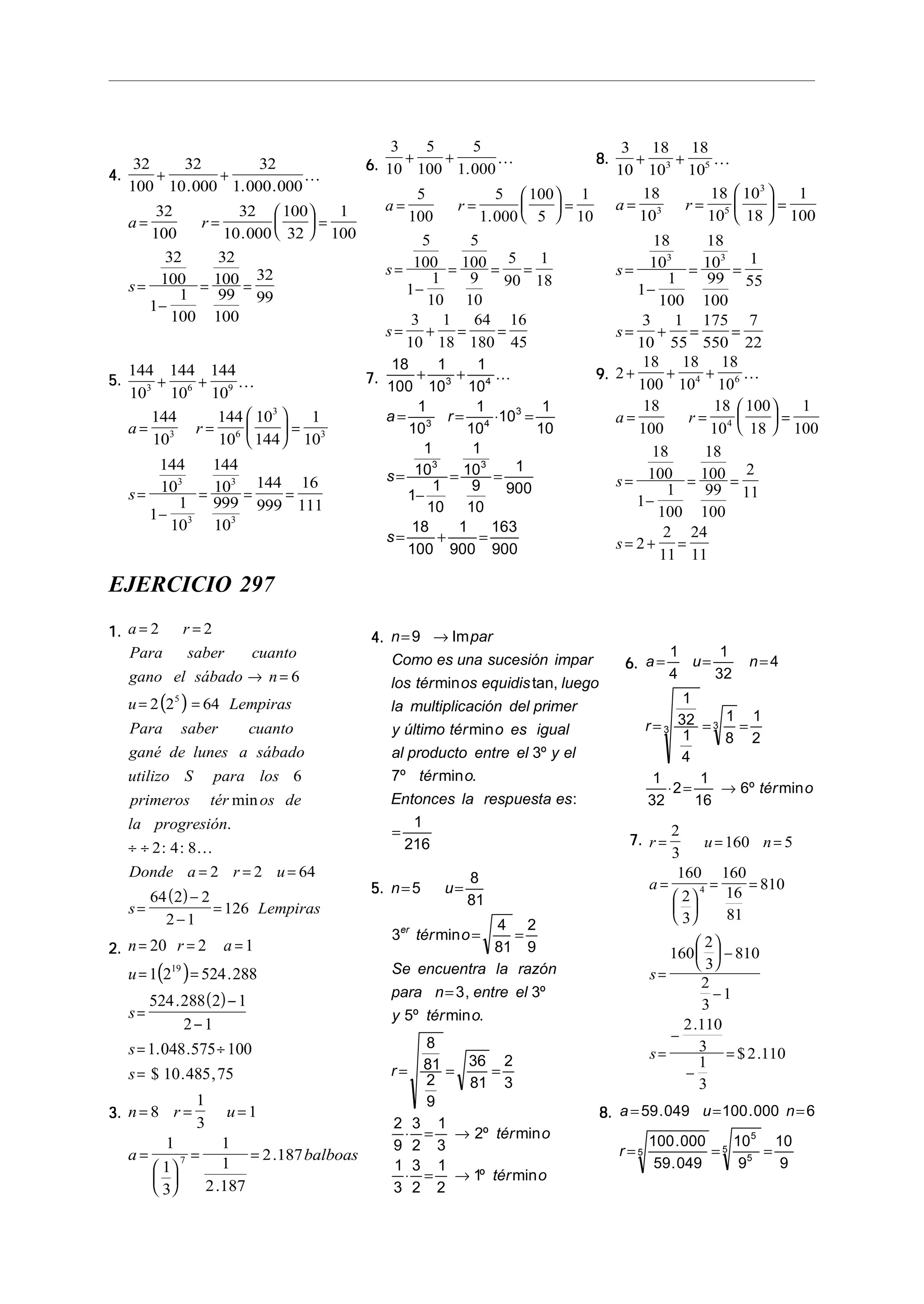 4.4.4.4.4.
32
100
32
10 000
32
1 000 000
32
100
32
10 000
100
32
1
100
32
100
1
1
100
32
100
99
100
32
99
+ +
= =





 =
=
−
= =
. . .
.
!
a r
s
5.5.5.5.5.
144
10
144
10
144
10
144
10
144
10
10
144
1
10
144
10
1
1
10
144
10
999
10
144
999
16
111
3 6 9
3 6
3
3
3
3
3
3
+ +
= =





 =
=
−
= = =
!
a r
s
6.6.6.6.6.
3
10
5
100
5
1 000
5
100
5
1 000
100
5
1
10
5
100
1
1
10
5
100
9
10
5
90
1
18
3
10
1
18
64
180
16
45
+ +
= =





 =
=
−
= = =
= + = =
.
.
!
a r
s
s
7.7.7.7.7.
18
100
1
10
1
10
1
10
1
10
10
1
10
1
10
1
1
10
1
10
9
10
1
900
18
100
1
900
163
900
3 4
3 4
3
3 3
+ +
= = ⋅ =
=
−
= =
= + =
!
a r
s
s
8.8.8.8.8.
3
10
18
10
18
10
18
10
18
10
10
18
1
100
18
10
1
1
100
18
10
99
100
1
55
3
10
1
55
175
550
7
22
3 5
3 5
3
3 3
+ +
= =





 =
=
−
= =
= + = =
!
a r
s
s
9.9.9.9.9. 2
18
100
18
10
18
10
18
100
18
10
100
18
1
100
18
100
1
1
100
18
100
99
100
2
11
2
2
11
24
11
4 6
4
+ + +
= =





 =
=
−
= =
= + =
!
a r
s
s
EJERCICIO 297
1.1.1.1.1.
( )
( )
a r
Para saber cuanto
gano el sábado n
u Lempiras
Para saber cuanto
gané de lunes a sábado
utilizo S para los
primeros tér os de
la progresión
Donde a r u
s Lempiras
= =
→ =
= =
÷ ÷
= = =
=
−
−
=
2 2
6
2 2 64
6
2 4 8
2 2 64
64 2 2
2 1
126
5
min
.
: : !
2.2.2.2.2.
( )
( )
n r a
u
s
s
s
= = =
= =
=
−
−
= ÷
=
20 2 1
1 2 524 288
524 288 2 1
2 1
1 048 575 100
10 485 75
19
.
.
. .
$ . ,
3.3.3.3.3. n r u
a balboas
= = =
=






= =
8
1
3
1
1
1
3
1
1
2 187
2 1877
.
.
4.4.4.4.4. n par
Como es una sucesión impar
los tér os equidis luego
la multiplicación del primer
y último tér o es igual
al producto entre el y el
tér o
Entonces la respuesta es
= →
=
9
3
7º
1
216
Im
min tan,
min
º
min .
:
5.5.5.5.5. n u
tér o
Se encuentra la razón
para n entre el
y tér o
r
tér o
tér o
er
= =
= =
=
= = =
⋅ = →
⋅ = →
5
8
81
3
4
81
2
9
3 3
5
8
81
2
9
36
81
2
3
2
9
3
2
1
3
2
1
3
3
2
1
2
1
min
, º
º min .
º min
º min
6.6.6.6.6. a u n
r
tér o
= = =
= = =
⋅ = →
1
4
1
32
4
1
32
1
4
1
8
1
2
1
32
2
1
16
6
3 3
º min
7.7.7.7.7. r u n
a
s
s
= = =
=






= =
=





 −
−
=
−
−
=
2
3
160 5
160
2
3
160
16
81
810
160
2
3
810
2
3
1
2 110
3
1
3
2 110
4
.
$ .
8.8.8.8.8. a u n
r
= = =
= = =
59 049 100 000 6
100 000
59 049
10
9
10
9
5
5
5
5
. .
.
.
 