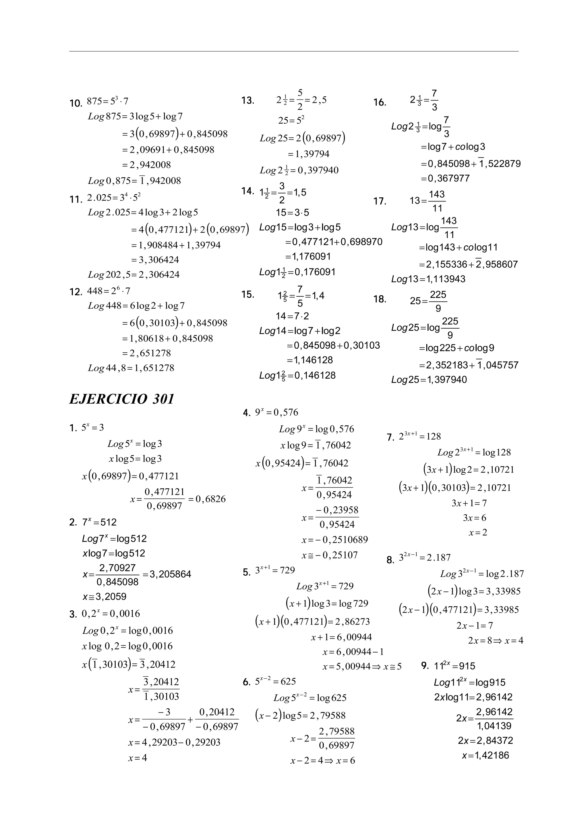 10.10.10.10.10.
( )
875 5 7
875 3 5 7
3 0 69897 0 845098
2 09691 0 845098
2 942008
0 875 1 942008
3
= ⋅
= +
= +
= +
=
=
Log
Log
log log
, ,
, ,
,
, ,
11.11.11.11.11.
( ) ( )
2 025 3 5
2 025 4 3 2 5
4 0 477121 2 0 69897
1 908484 1 39794
3 306424
202 5 2 306424
4 2
.
. log log
, ,
, ,
,
, ,
= ⋅
= +
= +
= +
=
=
Log
Log
12.12.12.12.12.
( )
448 2 7
448 6 2 7
6 0 30103 0 845098
1 80618 0 845098
2 651278
44 8 1 651278
6
= ⋅
= +
= +
= +
=
=
Log
Log
log log
, ,
, ,
,
, ,
16.16.16.16.16. 2
7
3
2
7
3
7 3
0 845098 1 522879
0 367977
1
3
1
3
=
=
= +
= +
=
Log
co
log
log log
, ,
,
17.17.17.17.17. 13
143
11
13
143
11
143 11
2 155336 2 958607
13 1 113943
=
=
= +
= +
=
Log
co
Log
log
log log
, ,
,
18.18.18.18.18. 25
225
9
25
225
9
225 9
2 352183 1 045757
25 1 397940
=
=
= +
= +
=
Log
co
Log
log
log log
, ,
,
13.13.13.13.13.
( )
2
5
2
2 5
25 5
25 2 0 69897
1 39794
2 0 397940
1
2
2
1
2
= =
=
=
=
=
,
,
,
,
Log
Log
14.14.14.14.14. 1
3
2
1 5
15 3 5
15 3 5
0 477121 0 698970
1 176091
1 0 176091
1
2
1
2
= =
= ⋅
= +
= +
=
=
,
log log
, ,
,
,
Log
Log
15.15.15.15.15. 1
7
5
1 4
14 7 2
14 7 2
0 845098 0 30103
1 146128
1 0 146128
2
5
2
5
= =
= ⋅
= +
= +
=
=
,
log log
, ,
,
,
Log
Log
EJERCICIO 301
1.1.1.1.1.
( )
5 3
5 3
5 3
0 69897 0 477121
0 477121
0 69897
0 6826
x
x
Log
x
x
x
=
=
=
=
= =
log
log log
, ,
,
,
,
2.2.2.2.2. 7 512
7 512
7 512
2 70927
0 845098
3 205864
3 2059
x
x
Log
x
x
x
=
=
=
= =
≅
log
log log
,
,
,
,
3.3.3.3.3.
( )
0 2 0 0016
0 2 0 0016
0 2 0 0016
1 30103 3 20412
3 20412
1 30103
3
0 69897
0 20412
0 69897
4 29203 0 29203
4
, ,
, log ,
log , log ,
, ,
,
,
,
,
,
, ,
x
x
Log
x
x
x
x
x
x
=
=
=
=
=
=
−
−
+
−
= −
=
4.4.4.4.4.
( )
9 0 576
9 0 576
9 1 76042
0 95424 1 76042
1 76042
0 95424
0 23958
0 95424
0 2510689
0 25107
x
x
Log
x
x
x
x
x
x
=
=
=
=
=
=
−
= −
≅ −
,
log ,
log ,
, ,
,
,
,
,
,
,
5.5.5.5.5.
( )
( )( )
3 729
3 729
1 3 729
1 0 477121 2 86273
1 6 00944
6 00944 1
5 00944 5
1
1
x
x
Log
x
x
x
x
x x
+
+
=
=
+ =
+ =
+ =
= −
= ⇒ ≅
log log
, ,
,
,
,
6.6.6.6.6.
( )
5 625
5 625
2 5 2 79588
2
2 79588
0 69897
2 4 6
2
2
x
x
Log
x
x
x x
−
−
=
=
− =
− =
− = ⇒ =
log
log ,
,
,
7.7.7.7.7.
( )
( )( )
2 128
2 128
3 1 2 2 10721
3 1 0 30103 2 10721
3 1 7
3 6
2
3 1
3 1
x
x
Log
x
x
x
x
x
+
+
=
=
+ =
+ =
+ =
=
=
log
log ,
, ,
8.8.8.8.8.
( )
( )( )
3 2 187
3 2 187
2 1 3 3 33985
2 1 0 477121 3 33985
2 1 7
2 8 4
2 1
2 1
x
x
Log
x
x
x
x x
−
−
=
=
− =
− =
− =
= ⇒ =
.
log .
log ,
, ,
9.9.9.9.9. 11 915
11 915
2 11 2 96142
2
2 96142
1 04139
2 2 84372
1 42186
2
2
x
x
Log
x
x
x
x
=
=
=
=
=
=
log
log ,
,
,
,
,
 