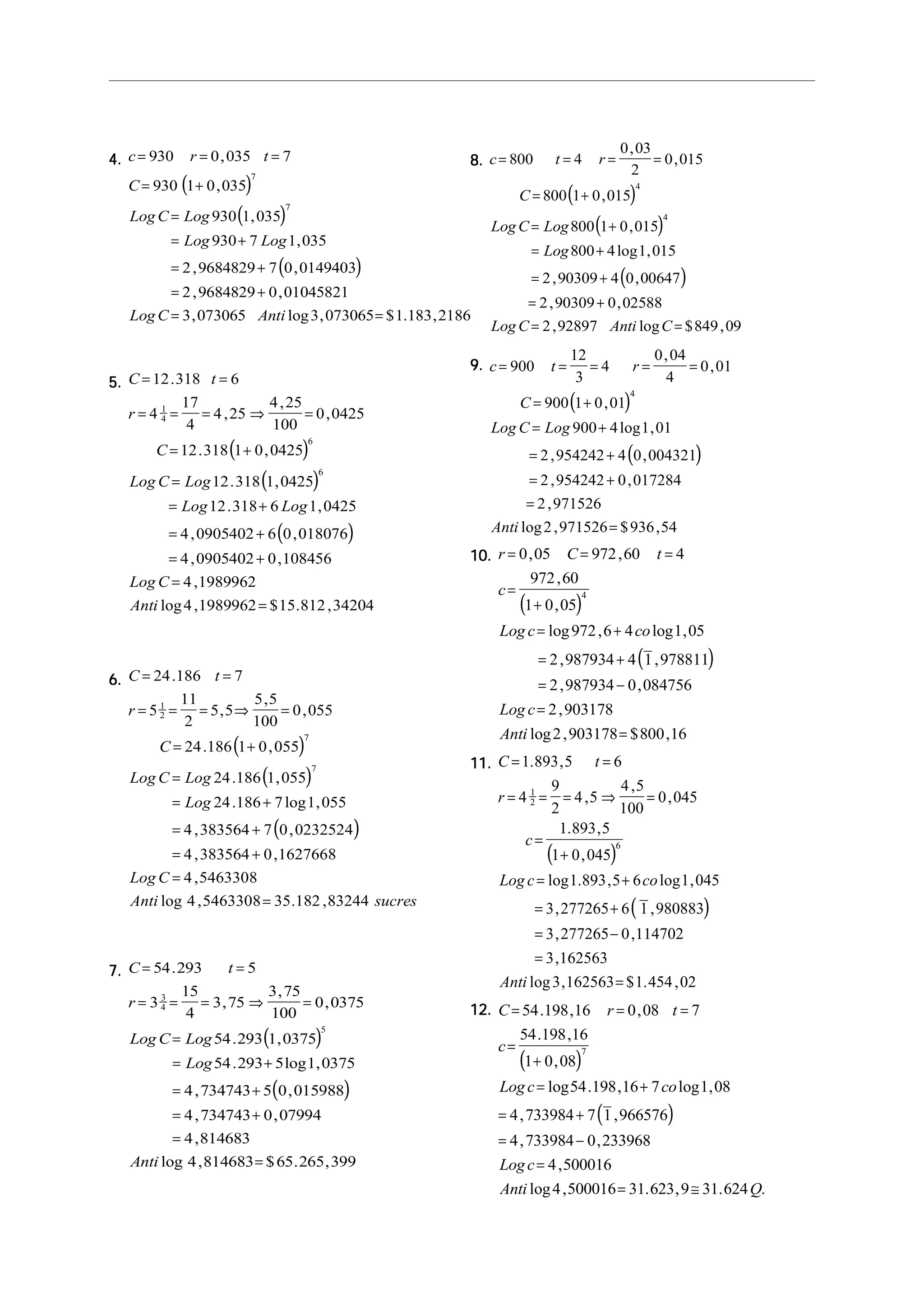 4.4.4.4.4.
( )
( )
( )
c r t
C
LogC Log
Log Log
LogC Anti
= = =
= +
=
= +
= +
= +
= =
930 0 035 7
930 1 0 035
930 1 035
930 7 1 035
2 9684829 7 0 0149403
2 9684829 0 01045821
3 073065 3 073065 1 183 2186
7
7
,
,
,
,
, ,
, ,
, log , $ . ,
5.5.5.5.5.
( )
( )
( )
C t
r
C
Log C Log
Log Log
Log C
Anti
= =
= = = ⇒ =
= +
=
= +
= +
= +
=
=
12 318 6
4
17
4
4 25
4 25
100
0 0425
12 318 1 0 0425
12 318 1 0425
12 318 6 1 0425
4 0905402 6 0 018076
4 0905402 0 108456
4 1989962
4 1989962 15 812 34204
1
4
6
6
.
,
,
,
. ,
. ,
. ,
, ,
, ,
,
log , $ . ,
6.6.6.6.6.
( )
( )
( )
C t
r
C
Log C Log
Log
Log C
Anti sucres
= =
= = = ⇒ =
= +
=
= +
= +
= +
=
=
24 186 7
5
11
2
5 5
5 5
100
0 055
24 186 1 0 055
24 186 1 055
24 186 7 1 055
4 383564 7 0 0232524
4 383564 0 1627668
4 5463308
4 5463308 35 182 83244
1
2
7
7
.
,
,
,
. ,
. ,
. log ,
, ,
, ,
,
log , . ,
7.7.7.7.7.
( )
( )
C t
r
Log C Log
Log
Anti
= =
= = = ⇒ =
=
= +
= +
= +
=
=
54 293 5
3
15
4
3 75
3 75
100
0 0375
54 293 1 0375
54 293 5 1 0375
4 734743 5 0 015988
4 734743 0 07994
4 814683
4 814683 65 265 399
3
4
5
.
,
,
,
. ,
. log ,
, ,
, ,
,
log , $ . ,
8.8.8.8.8.
( )
( )
( )
c t r
C
LogC Log
Log
LogC Anti C
= = = =
= +
= +
= +
= +
= +
= =
800 4
0 03
2
0 015
800 1 0 015
800 1 0 015
800 4 1 015
2 90309 4 0 00647
2 90309 0 02588
2 92897 849 09
4
4
,
,
,
,
log ,
, ,
, ,
, log $ ,
9.9.9.9.9.
( )
( )
c t r
C
Log C Log
Anti
= = = = =
= +
= +
= +
= +
=
=
900
12
3
4
0 04
4
0 01
900 1 0 01
900 4 1 01
2 954242 4 0 004321
2 954242 0 017284
2 971526
2 971526 936 54
4
,
,
,
log ,
, ,
, ,
,
log , $ ,
10.10.10.10.10.
( )
( )
r C t
c
Log c co
Log c
Anti
= = =
=
+
= +
= +
= −
=
=
0 05 972 60 4
972 60
1 0 05
972 6 4 1 05
2 987934 4 1 978811
2 987934 0 084756
2 903178
2 903178 800 16
4
, ,
,
,
log , log ,
, ,
, ,
,
log , $ ,
11.11.11.11.11.
( )
( )
C t
r
c
Log c co
Anti
= =
= = = ⇒ =
=
+
= +
= +
= −
=
=
1 893 5 6
4
9
2
4 5
4 5
100
0 045
1 893 5
1 0 045
1 893 5 6 1 045
3 277265 6 1 980883
3 277265 0 114702
3 162563
3 162563 1 454 02
1
2
6
. ,
,
,
,
. ,
,
log . , log ,
, ,
, ,
,
log , $ . ,
12.12.12.12.12.
( )
( )
C r t
c
Logc co
Logc
Anti Q
= = =
=
+
= +
= +
= −
=
= ≅
54 198 16 0 08 7
54 198 16
1 0 08
54 198 16 7 1 08
4 733984 7 1 966576
4 733984 0 233968
4 500016
4 500016 31 623 9 31 624
7
. , ,
. ,
,
log . , log ,
, ,
, ,
,
log , . , . .
 