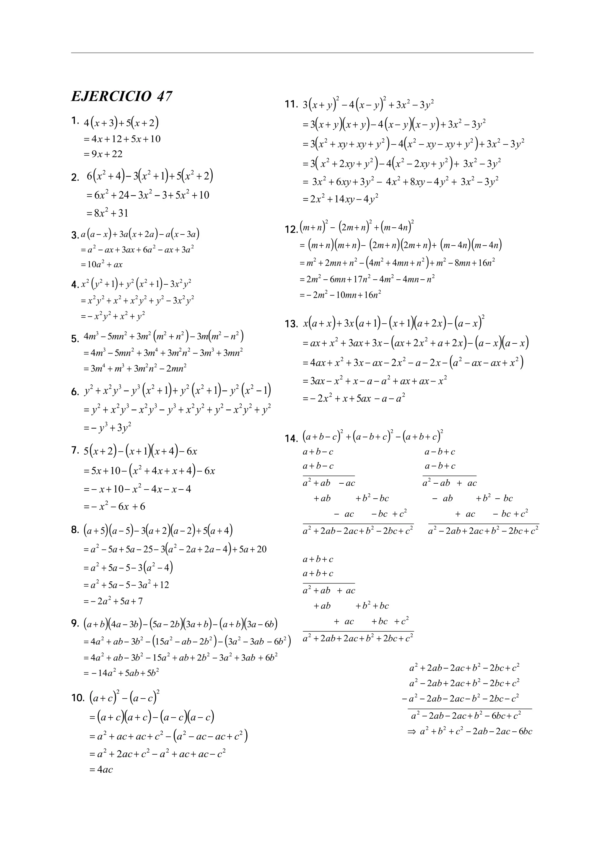 EJERCICIO 47
1.1.1.1.1. ( ) ( )4 3 5 2
4 12 5 10
9 22
x x
x x
x
+ + +
= + + +
= +
2.2.2.2.2. ( ) ( ) ( )6 4 3 1 5 2
6 24 3 3 5 10
8 31
2 2 2
2 2 2
2
x x x
x x x
x
+ − + + +
= + − − + +
= +
3.3.3.3.3. ( ) ( ) ( )a a x a x a a x a
a ax ax a ax a
a ax
− + + − −
= − + + − +
= +
3 2 3
3 6 3
10
2 2 2
2
4.4.4.4.4. ( ) ( )x y y x x y
x y x x y y x y
x y x y
2 2 2 2 2 2
2 2 2 2 2 2 2 2
2 2 2 2
1 1 3
3
+ + + −
= + + + −
= − + +
5.5.5.5.5. ( ) ( )4 5 3 3
4 5 3 3 3 3
3 3 2
3 2 2 2 2 2 2
3 2 4 2 2 3 2
4 3 2 2 2
m mn m m n m m n
m mn m m n m mn
m m m n mn
− + + − −
= − + + − +
= + + −
6.6.6.6.6. ( ) ( ) ( )y x y y x y x y x
y x y x y y x y y x y y
y y
2 2 3 3 2 2 2 2 2
2 2 3 2 3 3 2 2 2 2 2 2
3 2
1 1 1
3
+ − + + + − −
= + − − + + − +
= − +
7.7.7.7.7. ( ) ( )( )
( )
5 2 1 4 6
5 10 4 4 6
10 4 4
6 6
2
2
2
x x x x
x x x x x
x x x x
x x
+ − + + −
= + − + + + −
= − + − − − −
= − − +
8.8.8.8.8. ( )( ) ( )( ) ( )
( )
( )
a a a a a
a a a a a a a
a a a
a a a
a a
+ − − + − + +
= − + − − − + − + +
= + − − −
= + − − +
= − + +
5 5 3 2 2 5 4
5 5 25 3 2 2 4 5 20
5 5 3 4
5 5 3 12
2 5 7
2 2
2 2
2 2
2
9.9.9.9.9. ( )( ) ( )( ) ( )( )
( ) ( )
a b a b a b a b a b a b
a ab b a ab b a ab b
a ab b a ab b a ab b
a ab b
+ − − − + − + −
= + − − − − − − −
= + − − + + − + +
= − + +
4 3 5 2 3 3 6
4 3 15 2 3 3 6
4 3 15 2 3 3 6
14 5 5
2 2 2 2 2 2
2 2 2 2 2 2
2 2
10.10.10.10.10. ( ) ( )
( )( ) ( )( )
( )
a c a c
a c a c a c a c
a ac ac c a ac ac c
a ac c a ac ac c
ac
+ − −
= + + − − −
= + + + − − − +
= + + − + + −
=
2 2
2 2 2 2
2 2 2 2
2
4
11.11.11.11.11. ( ) ( )
( )( ) ( )( )
( ) ( )
( ) ( )
3 4 3 3
3 4 3 3
3 4 3 3
3 2 4 2 3 3
3 6 3 4 8 4 3 3
2 14 4
2 2 2 2
2 2
2 2 2 2 2 2
2 2 2 2 2 2
2 2 2 2 2 2
2 2
x y x y x y
x y x y x y x y x y
x xy xy y x xy xy y x y
x xy y x xy y x y
x xy y x xy y x y
x xy y
+ − − + −
= + + − − − + −
= + + + − − − + + −
= + + − − + + −
= + + − + − + −
= + −
12.12.12.12.12.( ) ( ) ( )
( )( ) ( )( ) ( )( )
( )
m n m n m n
m n m n m n m n m n m n
m mn n m mn n m mn n
m mn n m mn n
m mn n
+ − + + −
= + + − + + + − −
= + + − + + + − +
= − + − − −
= − − +
2 2 2
2 2 2 2 2 2
2 2 2 2
2 2
2 4
2 2 4 4
2 4 4 8 16
2 6 17 4 4
2 10 16
13.13.13.13.13. ( ) ( ) ( )( ) ( )
( ) ( )( )
( )
x a x x a x a x a x
ax x ax x ax x a x a x a x
ax x x ax x a x a ax ax x
ax x x a a ax ax x
x x ax a a
+ + + − + + − −
= + + + − + + + − − −
= + + − − − − − − − +
= − + − − + + −
= − + + − −
3 1 1 2
3 3 2 2
4 3 2 2
3
2 5
2
2 2
2 2 2 2
2 2 2
2 2
14.14.14.14.14. ( ) ( ) ( )a b c a b c a b c
a b c a b c
a b c a b c
a ab ac a ab ac
ab b bc ab b bc
ac bc c ac bc c
a ab ac b bc c a ab ac b bc c
a b c
a b c
a ab ac
ab b bc
ac bc c
a ab
+ − + − + − + +
+ − − +
+ − − +
+ − − +
+ + − − + −
− − + + − +
+ − + − + − + + − +
+ +
+ +
+ +
+ + +
+ + +
+ +
2 2 2
2 2
2 2
2 2
2 2 2 2 2 2
2
2
2
2
2 2 2 2 2 2
2 2ac b bc c
a ab ac b bc c
a ab ac b bc c
a ab ac b bc c
a ab ac b bc c
a b c ab ac bc
+ + +
+ − + − +
− + + − +
− − − − − −
− − + − +
⇒ + + − − −
2 2
2 2 2
2 2 2
2 2 2
2 2 2
2 2 2
2
2 2 2
2 2 2
2 2 2
2 2 6
2 2 6
 