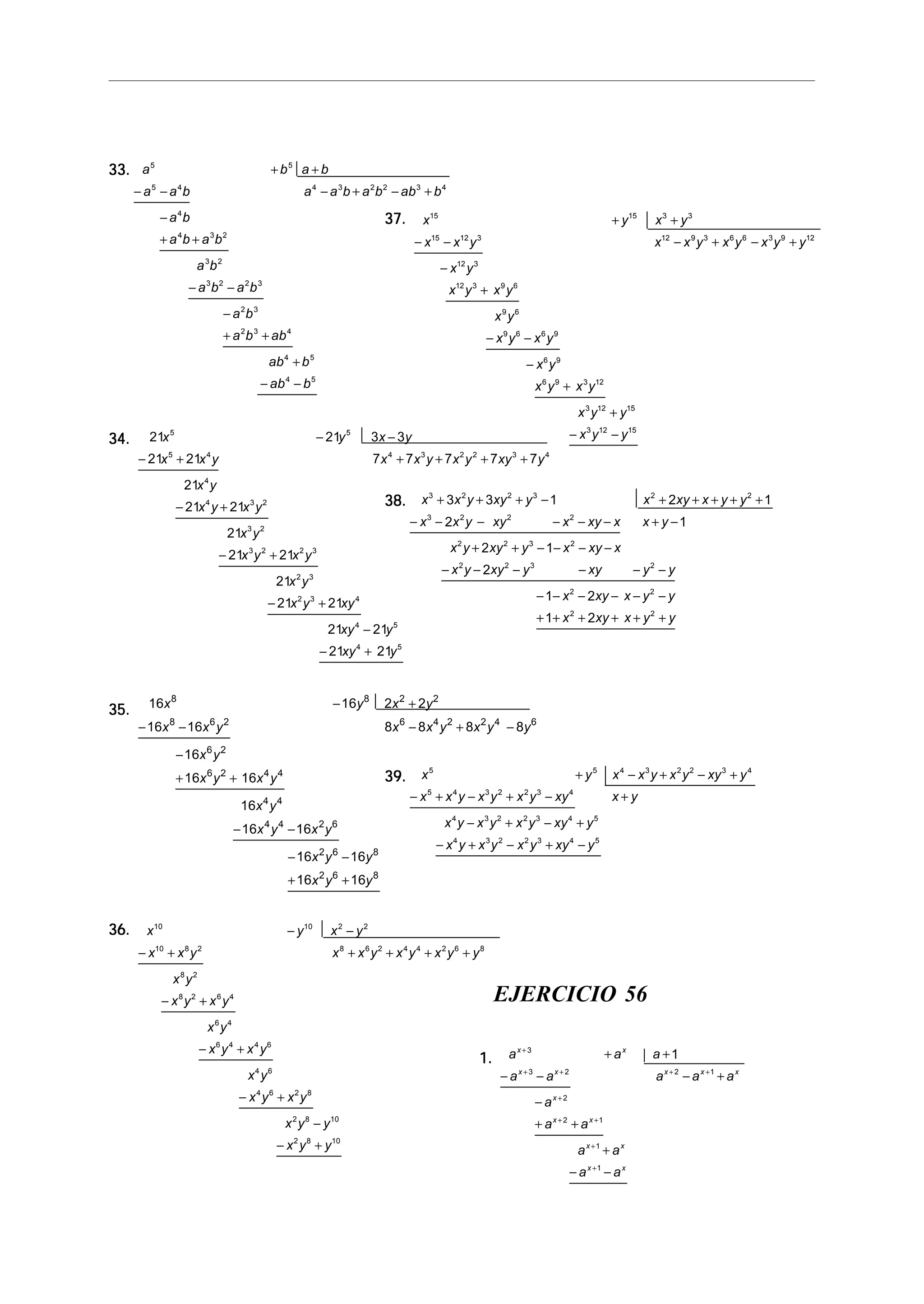 33.33.33.33.33. a b a b
a a b a a b a b ab b
a b
a b a b
a b
a b a b
a b
a b ab
ab b
ab b
5 5
5 4 4 3 2 2 3 4
4
4 3 2
3 2
3 2 2 3
2 3
2 3 4
4 5
4 5
+ +
− − − + − +
−
+ +
− −
−
+ +
+
− −
34.34.34.34.34. 21 21 3 3
21 21 7 7 7 7 7
21
21 21
21
21 21
21
21 21
21 21
21 21
5 5
5 4 4 3 2 2 3 4
4
4 3 2
3 2
3 2 2 3
2 3
2 3 4
4 5
4 5
x y x y
x x y x x y x y xy y
x y
x y x y
x y
x y x y
x y
x y xy
xy y
xy y
− −
− + + + + +
− +
− +
− +
−
− +
35.35.35.35.35. 16 16 2 2
16 16 8 8 8 8
16
16 16
16
16 16
16 16
16 16
8 8 2 2
8 6 2 6 4 2 2 4 6
6 2
6 2 4 4
4 4
4 4 2 6
2 6 8
2 6 8
x y x y
x x y x x y x y y
x y
x y x y
x y
x y x y
x y y
x y y
− +
− − − + −
−
+ +
− −
− −
+ +
36.36.36.36.36. x y x y
x x y x x y x y x y y
x y
x y x y
x y
x y x y
x y
x y x y
x y y
x y y
10 10 2 2
10 8 2 8 6 2 4 4 2 6 8
8 2
8 2 6 4
6 4
6 4 4 6
4 6
4 6 2 8
2 8 10
2 8 10
− −
− + + + + +
− +
− +
− +
−
− +
37.37.37.37.37. x y x y
x x y x x y x y x y y
x y
x y x y
x y
x y x y
x y
x y x y
x y y
x y y
15 15 3 3
15 12 3 12 9 3 6 6 3 9 12
12 3
12 3 9 6
9 6
9 6 6 9
6 9
6 9 3 12
3 12 15
3 12 15
+ +
− − − + − +
−
+
− −
−
+
+
− −
38.38.38.38.38. x x y xy y x xy x y y
x x y xy x xy x x y
x y xy y x xy x
x y xy y xy y y
x xy x y y
x xy x y y
3 2 2 3 2 2
3 2 2 2
2 2 3 2
2 2 3 2
2 2
2 2
3 3 1 2 1
2 1
2 1
2
1 2
1 2
+ + + − + + + + +
− − − − − − + −
+ + − − − −
− − − − − −
− − − − − −
+ + + + + +
39.39.39.39.39. x y x x y x y xy y
x x y x y x y xy x y
x y x y x y xy y
x y x y x y xy y
5 5 4 3 2 2 3 4
5 4 3 2 2 3 4
4 3 2 2 3 4 5
4 3 2 2 3 4 5
+ − + − +
− + − + − +
− + − +
− + − + −
EJERCICIO 56
1.1.1.1.1. a a a
a a a a a
a
a a
a a
a a
x x
x x x x x
x
x x
x x
x x
+
+ + + +
+
+ +
+
+
+ +
− − − +
−
+ +
+
− −
3
3 2 2 1
2
2 1
1
1
1
 