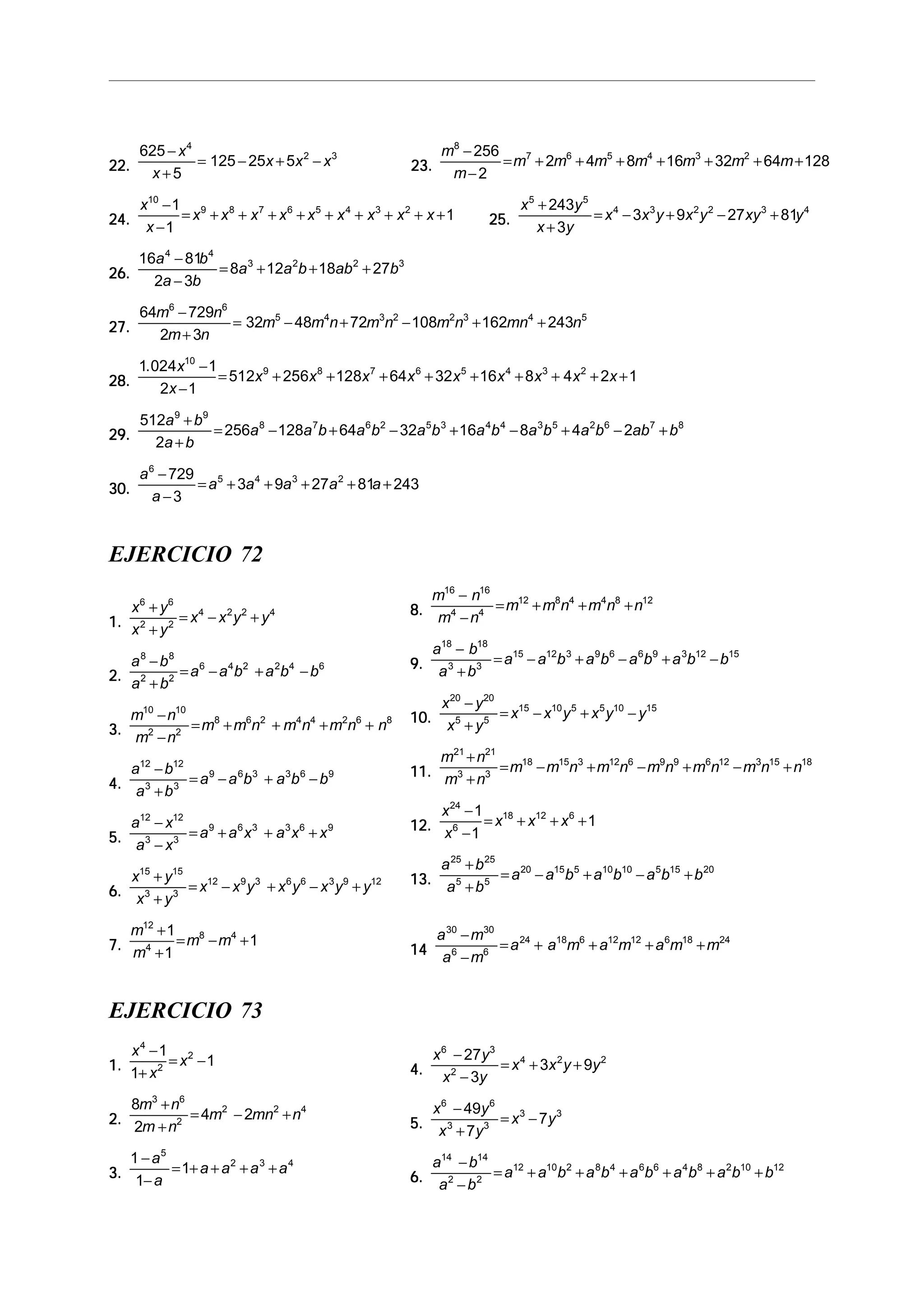 22.22.22.22.22.
625
5
125 25 5
4
2 3−
+
= − + −
x
x
x x x 23.23.23.23.23.
m
m
m m m m m m m
8
7 6 5 4 3 2256
2
2 4 8 16 32 64 128
−
−
= + + + + + + +
24.24.24.24.24.
x
x
x x x x x x x x x
10
9 8 7 6 5 4 3 21
1
1
−
−
= + + + + + + + + + 25.25.25.25.25.
x y
x y
x x y x y xy y
5 5
4 3 2 2 3 4243
3
3 9 27 81
+
+
= − + − +
26.26.26.26.26.
16 81
2 3
8 12 18 27
4 4
3 2 2 3a b
a b
a a b ab b
−
−
= + + +
27.27.27.27.27.
64 729
2 3
32 48 72 108 162 243
6 6
5 4 3 2 2 3 4 5m n
m n
m m n m n m n mn n
−
+
= − + − + +
28.28.28.28.28.
1 024 1
2 1
512 256 128 64 32 16 8 4 2 1
10
9 8 7 6 5 4 3 2. x
x
x x x x x x x x x
−
−
= + + + + + + + + +
29.29.29.29.29.
512
2
256 128 64 32 16 8 4 2
9 9
8 7 6 2 5 3 4 4 3 5 2 6 7 8a b
a b
a a b a b a b a b a b a b ab b
+
+
= − + − + − + − +
30.30.30.30.30.
a
a
a a a a a
6
5 4 3 2729
3
3 9 27 81 243
−
−
= + + + + +
EJERCICIO 72
1.1.1.1.1.
x y
x y
x x y y
6 6
2 2
4 2 2 4+
+
= − +
2.2.2.2.2.
a b
a b
a a b a b b
8 8
2 2
6 4 2 2 4 6−
+
= − + −
3.3.3.3.3.
m n
m n
m m n m n m n n
10 10
2 2
8 6 2 4 4 2 6 8−
−
= + + + +
4.4.4.4.4.
a b
a b
a a b a b b
12 12
3 3
9 6 3 3 6 9−
+
= − + −
5.5.5.5.5.
a x
a x
a a x a x x
12 12
3 3
9 6 3 3 6 9−
−
= + + +
6.6.6.6.6.
x y
x y
x x y x y x y y
15 15
3 3
12 9 3 6 6 3 9 12+
+
= − + − +
7.7.7.7.7.
m
m
m m
12
4
8 41
1
1
+
+
= − +
EJERCICIO 73
8.8.8.8.8.
m n
m n
m m n m n n
16 16
4 4
12 8 4 4 8 12−
−
= + + +
9.9.9.9.9.
a b
a b
a a b a b a b a b b
18 18
3 3
15 12 3 9 6 6 9 3 12 15−
+
= − + − + −
10.10.10.10.10.
x y
x y
x x y x y y
20 20
5 5
15 10 5 5 10 15−
+
= − + −
11.11.11.11.11.
m n
m n
m m n m n m n m n m n n
21 21
3 3
18 15 3 12 6 9 9 6 12 3 15 18+
+
= − + − + − +
12.12.12.12.12.
x
x
x x x
24
6
18 12 61
1
1
−
−
= + + +
13.13.13.13.13.
a b
a b
a a b a b a b b
25 25
5 5
20 15 5 10 10 5 15 20+
+
= − + − +
1414141414
a m
a m
a a m a m a m m
30 30
6 6
24 18 6 12 12 6 18 24−
−
= + + + +
4.4.4.4.4.
x y
x y
x x y y
6 3
2
4 2 227
3
3 9
−
−
= + +
5.5.5.5.5.
x y
x y
x y
6 6
3 3
3 349
7
7
−
+
= −
6.6.6.6.6.
a b
a b
a a b a b a b a b a b b
14 14
2 2
12 10 2 8 4 6 6 4 8 2 10 12−
−
= + + + + + +
1.1.1.1.1.
x
x
x
4
2
21
1
1
−
+
= −
2.2.2.2.2.
8
2
4 2
3 6
2
2 2 4m n
m n
m mn n
+
+
= − +
3.3.3.3.3.
1
1
1
5
2 3 4−
−
= + + + +
a
a
a a a a
 