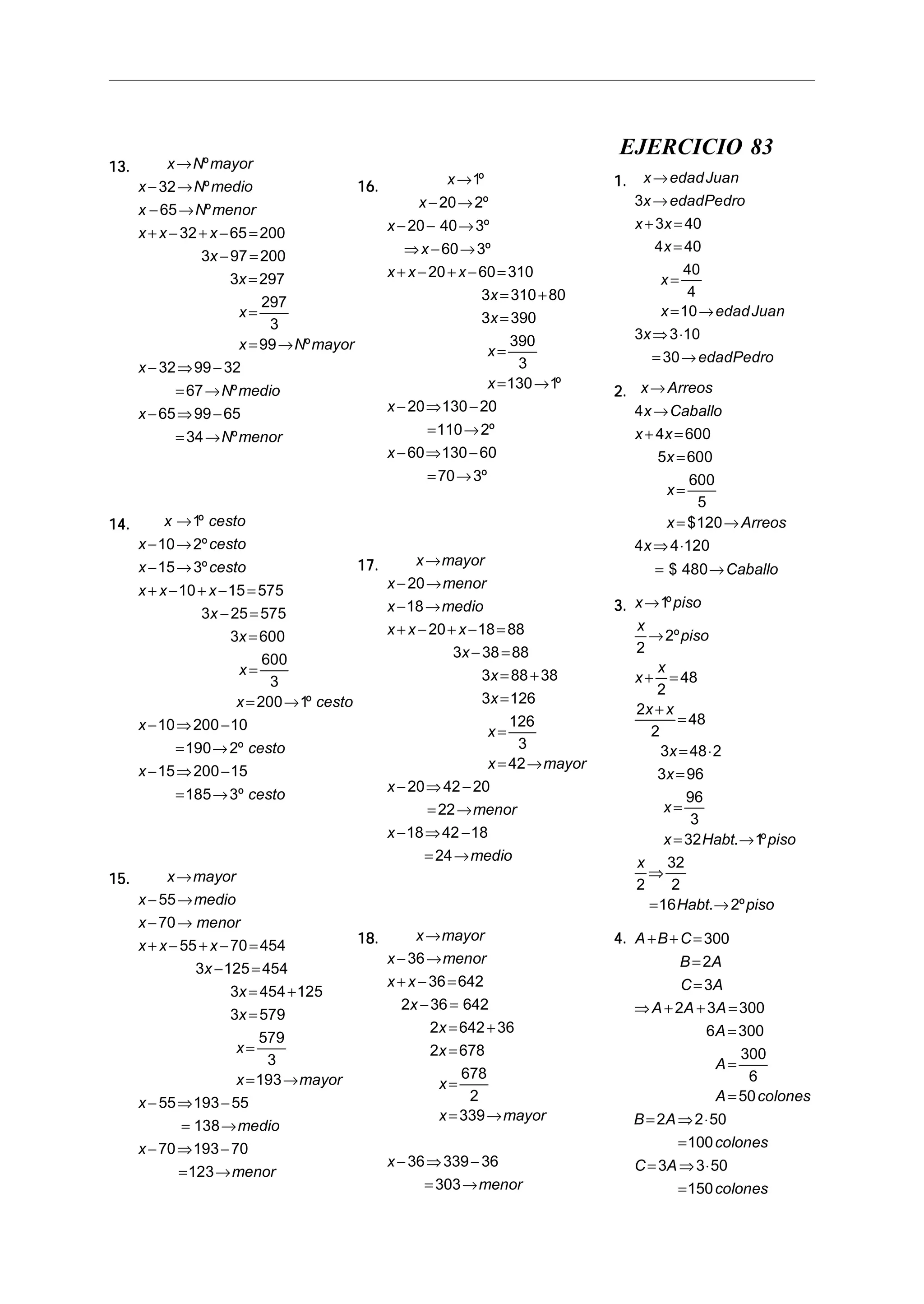 13.13.13.13.13. x N mayor
x N medio
x N menor
x x x
x
x
x
x N mayor
x
N medio
x
N menor
→
− →
− →
+ − + − =
− =
=
=
= →
− ⇒ −
= →
− ⇒ −
= →
º
º
º
º
º
º
32
65
32 65 200
3 97 200
3 297
297
3
99
32 99 32
67
65 99 65
34
14.14.14.14.14. x cesto
x cesto
x cesto
x x x
x
x
x
x cesto
x
cesto
x
cesto
→
− →
− →
+ − + − =
− =
=
=
= →
− ⇒ −
= →
− ⇒ −
= →
1
10 2
15 3
10 15 575
3 25 575
3 600
600
3
200 1
10 200 10
190 2
15 200 15
185 3
º
º
º
º
º
º
15.15.15.15.15. x mayor
x medio
x menor
x x x
x
x
x
x
x mayor
x
medio
x
menor
→
− →
− →
+ − + − =
− =
= +
=
=
= →
− ⇒ −
= →
− ⇒ −
= →
55
70
55 70 454
3 125 454
3 454 125
3 579
579
3
193
55 193 55
138
70 193 70
123
16.16.16.16.16. x
x
x
x
x x x
x
x
x
x
x
x
→
− →
− − →
⇒ − →
+ − + − =
= +
=
=
= →
− ⇒ −
= →
− ⇒ −
= →
1
20 2
20 40 3
60 3
20 60 310
3 310 80
3 390
390
3
130 1
20 130 20
110 2
60 130 60
70 3
º
º
º
º
º
º
º
17.17.17.17.17. x mayor
x menor
x medio
x x x
x
x
x
x
x mayor
x
menor
x
medio
→
− →
− →
+ − + − =
− =
= +
=
=
= →
− ⇒ −
= →
− ⇒ −
= →
20
18
20 18 88
3 38 88
3 88 38
3 126
126
3
42
20 42 20
22
18 42 18
24
18.18.18.18.18. x mayor
x menor
x x
x
x
x
x
x mayor
x
menor
→
− →
+ − =
− =
= +
=
=
= →
− ⇒ −
= →
36
36 642
2 36 642
2 642 36
2 678
678
2
339
36 339 36
303
EJERCICIO 83
1.1.1.1.1. x edadJuan
x edadPedro
x x
x
x
x edadJuan
x
edadPedro
→
→
+ =
=
=
= →
⇒ ⋅
= →
3
3 40
4 40
40
4
10
3 3 10
30
2.2.2.2.2. x Arreos
x Caballo
x x
x
x
x Arreos
x
Caballo
→
→
+ =
=
=
= →
⇒ ⋅
= →
4
4 600
5 600
600
5
120
4 4 120
480
$
$
3.3.3.3.3. x piso
x
piso
x
x
x x
x
x
x
x Habt piso
x
Habt piso
→
→
+ =
+
=
= ⋅
=
=
= →
⇒
= →
1
2
2
2
48
2
2
48
3 48 2
3 96
96
3
32 1
2
32
2
16 2
º
º
. º
. º
4.4.4.4.4. A B C
B A
C A
A A A
A
A
A colones
B A
colones
C A
colones
+ + =
=
=
⇒ + + =
=
=
=
= ⇒ ⋅
=
= ⇒ ⋅
=
300
2
3
2 3 300
6 300
300
6
50
2 2 50
100
3 3 50
150
 