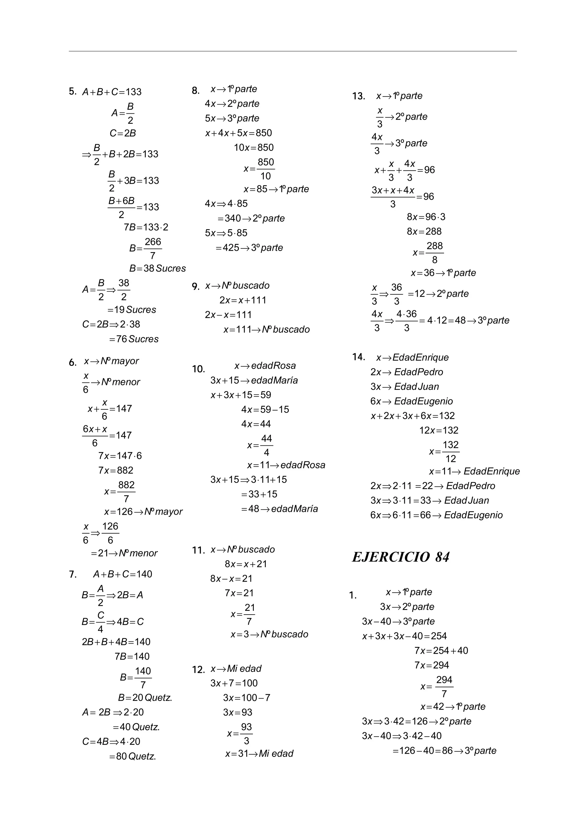 5.5.5.5.5. A B C
A
B
C B
B
B B
B
B
B B
B
B
B Sucres
A
B
Sucres
C B
Sucres
+ + =
=
=
⇒ + + =
+ =
+
=
= ⋅
=
=
= ⇒
=
= ⇒ ⋅
=
133
2
2
2
2 133
2
3 133
6
2
133
7 133 2
266
7
38
2
38
2
19
2 2 38
76
6.6.6.6.6. x N mayor
x
N menor
x
x
x x
x
x
x
x N mayor
x
N menor
→
→
+ =
+
=
= ⋅
=
=
= →
⇒
= →
º
º
º
º
6
6
147
6
6
147
7 147 6
7 882
882
7
126
6
126
6
21
7.7.7.7.7. A B C
B
A
B A
B
C
B C
B B B
B
B
B Quetz
A B
Quetz
C B
Quetz
+ + =
= ⇒ =
= ⇒ =
+ + =
=
=
=
= ⇒ ⋅
=
= ⇒ ⋅
=
140
2
2
4
4
2 4 140
7 140
140
7
20
2 2 20
40
4 4 20
80
.
.
.
8.8.8.8.8. x parte
x parte
x parte
x x x
x
x
x parte
x
parte
x
parte
→
→
→
+ + =
=
=
= →
⇒ ⋅
= →
⇒ ⋅
= →
1
4 2
5 3
4 5 850
10 850
850
10
85 1
4 4 85
340 2
5 5 85
425 3
º
º
º
º
º
º
9.9.9.9.9. x N buscado
x x
x x
x N buscado
→
= +
− =
= →
º
º
2 111
2 111
111
10.10.10.10.10. x edadRosa
x edadMaría
x x
x
x
x
x edadRosa
x
edadMaría
→
+ →
+ + =
= −
=
=
= →
+ ⇒ ⋅ +
= +
= →
3 15
3 15 59
4 59 15
4 44
44
4
11
3 15 3 11 15
33 15
48
11.11.11.11.11. x N buscado
x x
x x
x
x
x N buscado
→
= +
− =
=
=
= →
º
º
8 21
8 21
7 21
21
7
3
12.12.12.12.12. x Mi edad
x
x
x
x
x Mi edad
→
+ =
= −
=
=
= →
3 7 100
3 100 7
3 93
93
3
31
13.13.13.13.13. x parte
x
parte
x
parte
x
x x
x x x
x
x
x
x parte
x
parte
x
parte
→
→
→
+ + =
+ +
=
= ⋅
=
=
= →
⇒ = →
⇒
⋅
= ⋅ = →
1
3
2
4
3
3
3
4
3
96
3 4
3
96
8 96 3
8 288
288
8
36 1
3
36
3
12 2
4
3
4 36
3
4 12 48 3
º
º
º
º
º
º
14.14.14.14.14. x EdadEnrique
x EdadPedro
x EdadJuan
x EdadEugenio
x x x x
x
x
x EdadEnrique
x EdadPedro
x EdadJuan
x EdadEugenio
→
→
→
→
+ + + =
=
=
= →
⇒ ⋅ = →
⇒ ⋅ = →
⇒ ⋅ = →
2
3
6
2 3 6 132
12 132
132
12
11
2 2 11 22
3 3 11 33
6 6 11 66
EJERCICIO 84
1.1.1.1.1. x parte
x parte
x parte
x x x
x
x
x
x parte
x parte
x
parte
→
→
− →
+ + − =
= +
=
=
= →
⇒ ⋅ = →
− ⇒ ⋅ −
= − = →
1
3 2
3 40 3
3 3 40 254
7 254 40
7 294
294
7
42 1
3 3 42 126 2
3 40 3 42 40
126 40 86 3
º
º
º
º
º
º
 