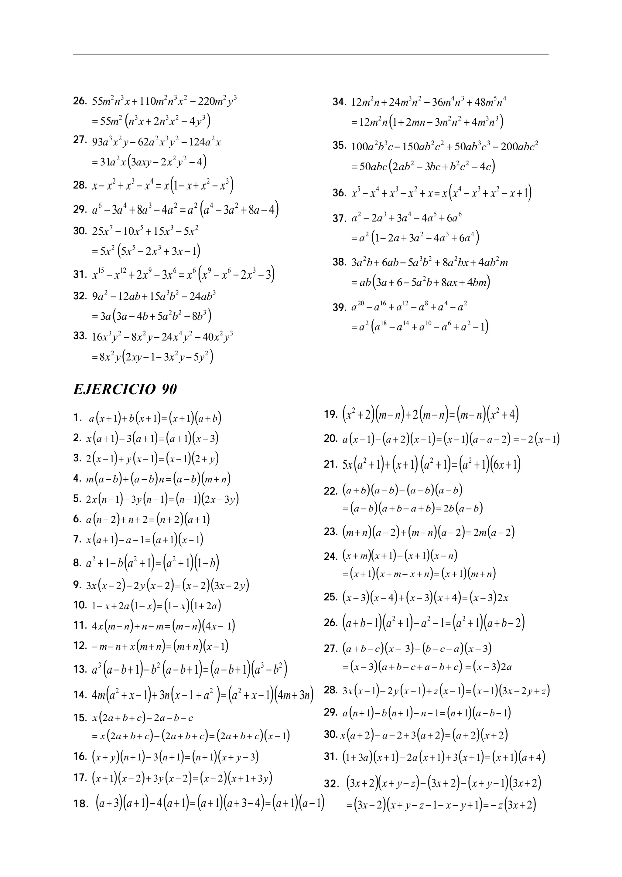 26.26.26.26.26.
( )
55 110 220
55 2 4
2 3 2 3 2 2 3
2 3 3 2 3
m n x m n x m y
m n x n x y
+ −
= + −
27.27.27.27.27.
( )
93 62 124
31 3 2 4
3 2 2 3 2 2
2 2 2
a x y a x y a x
a x axy x y
− −
= − −
28.28.28.28.28. ( )x x x x x x x x− + − = − + −2 3 4 2 3
1
29.29.29.29.29. ( )a a a a a a a a6 4 3 2 2 4 2
3 8 4 3 8 4− + − = − + −
30.30.30.30.30.
( )
25 10 15 5
5 5 2 3 1
7 5 3 2
2 5 3
x x x x
x x x x
− + −
= − + −
31.31.31.31.31. ( )x x x x x x x x15 12 9 6 6 9 6 3
2 3 2 3− + − = − + −
32.32.32.32.32.
( )
9 12 15 24
3 3 4 5 8
2 3 2 3
2 2 3
a ab a b ab
a a b a b b
− + −
= − + −
33.33.33.33.33.
( )
16 8 24 40
8 2 1 3 5
3 2 2 4 2 2 3
2 2 2
x y x y x y x y
x y xy x y y
− − −
= − − −
34.34.34.34.34.
( )
12 24 36 48
12 1 2 3 4
2 3 2 4 3 5 4
2 2 2 3 3
m n m n m n m n
m n mn m n m n
+ − +
= + − +
35.35.35.35.35.
( )
100 150 50 200
50 2 3 4
2 3 2 2 3 3 2
2 2 2
a b c ab c ab c abc
abc ab bc b c c
− + −
= − + −
36.36.36.36.36. ( )x x x x x x x x x x5 4 3 2 4 3 2
1− + − + = − + − +
37.37.37.37.37.
( )
a a a a a
a a a a a
2 3 4 5 6
2 2 3 4
2 3 4 6
1 2 3 4 6
− + − +
= − + − +
38.38.38.38.38.
( )
3 6 5 8 4
3 6 5 8 4
2 3 2 2 2
2
a b ab a b a bx ab m
ab a a b ax bm
+ − + +
= + − + +
39.39.39.39.39.
( )
a a a a a a
a a a a a a
20 16 12 8 4 2
2 18 14 10 6 2
1
− + − + −
= − + − + −
EJERCICIO 90
1.1.1.1.1. ( ) ( ) ( )( )a x b x x a b+ + + = + +1 1 1
2.2.2.2.2. ( ) ( ) ( )( )x a a a x+ − + = + −1 3 1 1 3
3.3.3.3.3. ( ) ( ) ( )( )2 1 1 1 2x y x x y− + − = − +
4.4.4.4.4. ( ) ( ) ( )( )m a b a b n a b m n− + − = − +
5.5.5.5.5. ( ) ( ) ( )( )2 1 3 1 1 2 3x n y n n x y− − − = − −
6.6.6.6.6. ( ) ( )( )a n n n a+ + + = + +2 2 2 1
7.7.7.7.7. ( ) ( )( )x a a a x+ − − = + −1 1 1 1
8.8.8.8.8. ( ) ( )( )a b a a b2 2 2
1 1 1 1+ − + = + −
9.9.9.9.9. ( ) ( ) ( )( )3 2 2 2 2 3 2x x y x x x y− − − = − −
10.10.10.10.10. ( ) ( )( )1 2 1 1 1 2− + − = − +x a x x a
11.11.11.11.11. ( ) ( )( )4 4 1x m n n m m n x− + − = − −
12.12.12.12.12. ( ) ( )( )− − + + = + −m n x m n m n x 1
13.13.13.13.13. ( ) ( ) ( )( )a a b b a b a b a b3 2 3 2
1 1 1− + − − + = − + −
14.14.14.14.14. ( ) ( ) ( )( )4 1 3 1 1 4 32 2 2
m a x n x a a x m n+ − + − + = + − +
15.15.15.15.15. ( )
( ) ( ) ( )( )
x a b c a b c
x a b c a b c a b c x
2 2
2 2 2 1
+ + − − −
= + + − + + = + + −
16.16.16.16.16. ( )( ) ( ) ( )( )x y n n n x y+ + − + = + + −1 3 1 1 3
17.17.17.17.17. ( )( ) ( ) ( )( )x x y x x x y+ − + − = − + +1 2 3 2 2 1 3
18.18.18.18.18. ( )( ) ( ) ( )( ) ( )( )a a a a a a a+ + − + = + + − = + −3 1 4 1 1 3 4 1 1
19.19.19.19.19. ( )( ) ( ) ( )( )x m n m n m n x2 2
2 2 4+ − + − = − +
20.20.20.20.20. ( ) ( )( ) ( )( ) ( )a x a x x a a x− − + − = − − − = − −1 2 1 1 2 2 1
21.21.21.21.21. ( ) ( )( ) ( )( )5 1 1 1 1 6 12 2 2
x a x a a x+ + + + = + +
22.22.22.22.22. ( )( ) ( )( )
( )( ) ( )
a b a b a b a b
a b a b a b b a b
+ − − − −
= − + − + = −2
23.23.23.23.23. ( )( ) ( )( ) ( )m n a m n a m a+ − + − − = −2 2 2 2
24.24.24.24.24. ( )( ) ( )( )
( )( ) ( )( )
x m x x x n
x x m x n x m n
+ + − + −
= + + − + = + +
1 1
1 1
25.25.25.25.25. ( )( ) ( )( ) ( )x x x x x x− − + − + = −3 4 3 4 3 2
26.26.26.26.26. ( )( ) ( )( )a b a a a a b+ − + − − = + + −1 1 1 1 22 2 2
27.27.27.27.27. ( )( ) ( )( )
( )( ) ( )
a b c x b c a x
x a b c a b c x a
+ − − − − − −
= − + − + − + = −
3 3
3 3 2
28.28.28.28.28. ( ) ( ) ( ) ( )( )3 1 2 1 1 1 3 2x x y x z x x x y z− − − + − = − − +
29.29.29.29.29. ( ) ( ) ( )( )a n b n n n a b+ − + − − = + − −1 1 1 1 1
30.30.30.30.30. ( ) ( ) ( )( )x a a a a x+ − − + + = + +2 2 3 2 2 2
31.31.31.31.31. ( )( ) ( ) ( ) ( )( )1 3 1 2 1 3 1 1 4+ + − + + + = + +a x a x x x a
32.32.32.32.32. ( )( ) ( ) ( )( )
( )( ) ( )
3 2 3 2 1 3 2
3 2 1 1 3 2
x x y z x x y x
x x y z x y z x
+ + − − + − + − +
= + + − − − − + = − +
 
