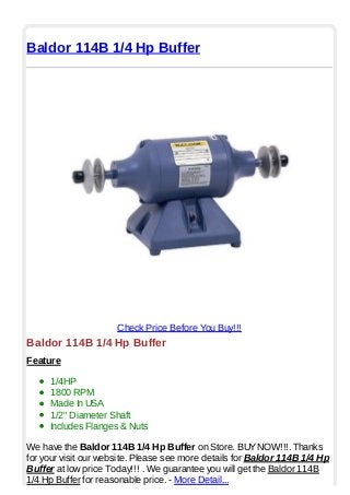 Baldor 114B 1/4 Hp Buffer
Check Price Before You Buy!!!
Baldor 114B 1/4 Hp Buffer
Feature
1/4HP
1800 RPM
Made In USA
1/2" Diameter Shaft
Includes Flanges & Nuts
We have the Baldor 114B 1/4 Hp Buffer on Store. BUYNOW!!!. Thanks
for your visit our website. Please see more details for Baldor 114B 1/4 Hp
Buffer at low price Today!!! . We guarantee you will get the Baldor 114B
1/4 Hp Buffer for reasonable price. - More Detail...
 