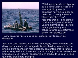 revolucionarios hasta la casa del profesor con la orden de detenerlo.     Solo una contraorden de Camilo Cienfuegos, quien defendía con devoción de alumno el trabajo de Aurelio Baldor, lo salvó de ir a prisión. Pero apenas un mes después, aparentemente la familia Baldor se quedó sin protección, pues Cienfuegos, en un vuelo entre Camagüey y La Habana, desapareció en medio de un mar furioso que se lo tragó para siempre.  "Fidel fue a decirle a mi padre que la revolución estaba con la educación y que le agradecía su valiosa labor de maestro..., pero ya estaba planeando otra cosa", recuerda Daniel.  Los planes tendría que ejecutarlos Raúl Castro, hermano del líder del nuevo gobierno, y una calurosa tarde de septiembre envió a un piquete de 