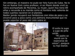 Sin embargo, el maestro no pudo ser feliz fuera de Cuba. No lo fue en Nueva York como profesor, ni en Miami donde vivió su retiro acompañado de Moraima, su mujer, quien hoy tiene 89 años y recuerda a su marido como el hombre más valiente de todos cuantos nacieron en el planeta. Baldor jamás recuperó sus fantásticos cien kilos de peso y se encorvó poco a poco como una palmera monumental que no puede soportar el peso del cielo sobre sí.  El exilio le supo a jugo de piña verde.  "Mi padre se murió con la esperanza de volver", asegura su hijo Daniel. 