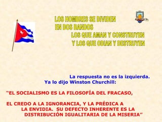 La respuesta no es la izquierda. Ya lo dijo Winston Churchill:  “ EL SOCIALISMO ES LA FILOSOFÍA DEL FRACASO,  EL CREDO A LA IGNORANCIA, Y LA PRÉDICA A  LA ENVIDIA.  SU DEFECTO INHERENTE ES LA  DISTRIBUCIÓN IGUALITARIA DE LA MISERIA” LOS HOMBRES SE DIVIDEN EN DOS BANDOS LOS QUE AMAN Y CONSTRUYEN Y LOS QUE ODIAN Y DESTRUYEN 