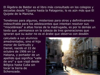 El Álgebra de Baldor es el libro más consultado en los colegios y escuelas desde Tijuana hasta la Patagonia; lo es aún más que El Quijote de la Mancha.  Tenebroso para algunos, misterioso para otros y definitivamente indescifrable para los adolescentes que intentan resolver sus "misceláneas" a altas horas de la madrugada, es por lo demás un texto que  permanece en la cabeza de tres generaciones que ignoran que su autor no es el árabe que observa con desdén calculado a sus alumnos amedrentados, sino el hijo menor de Gertrudis y Daniel, nacido el 22 de octubre de 1906 en La Habana, y portador de un apellido que significa "valle de oro" y que viajó desde Bélgica hasta Cuba sin tocar la tierra de Scherezada.  