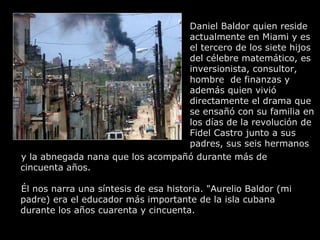 Daniel Baldor quien reside actualmente en Miami y es el tercero de los siete hijos del célebre matemático, es inversionista, consultor, hombre  de finanzas y además quien vivió directamente el drama que se ensañó con su familia en los días de la revolución de Fidel Castro junto a sus padres, sus seis hermanos y la abnegada nana que los acompañó durante más de cincuenta años.  Él nos narra una síntesis de esa historia. "Aurelio Baldor (mi padre) era el educador más importante de la isla cubana durante los años cuarenta y cincuenta. 