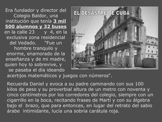 EL DESASTRE DE CUBA Era fundador y director del Colegio Baldor, una institución que tenía  3 mil 500 alumnos y 32 buses  en la calle 23  y  4, en la exclusiva zona residencial del Vedado.  "Fue un hombre tranquilo y enorme, enamorado de la enseñanza y de mi madre, quien hoy lo sobrevive, y  se pasaba el día ideando acertijos matemáticos y juegos con números“. Recuerda Daniel y evoca a su padre caminando con sus 100 kilos de peso y su proverbial altura de un metro con noventa y cinco centímetros por los corredores del colegio, siempre con un cigarrillo en la boca, recitando frases de Martí y con su álgebra bajo el  brazo, que para entonces, en lugar del retrato del sabio árabe  intimidante, lucía una sobria carátula roja. 