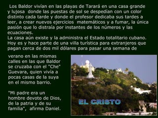 EL CRISTO Los Baldor vivían en las playas de Tarará en una casa grande  y lujosa  donde las puestas de sol se despedían con un color distinto cada tarde y donde el profesor dedicaba sus tardes a leer, a crear nuevos ejercicios  matemáticos y a fumar, la única pasión que lo distraía por instantes de los números y las ecuaciones.  La casa aún existe y la administra el Estado totalitario cubano. Hoy es y hace parte de una villa turística para extranjeros que pagan cerca de dos mil dólares para pasar una semana de verano en las mismas calles en las que Baldor se cruzaba con el "Che" Guevara, quien vivía a pocas casas de la suya en el mismo barrio.  "Mi padre era un hombre devoto de Dios, de la patria y de su familia",  afirma Daniel.   