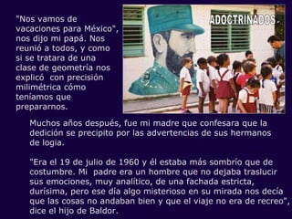 ADOCTRINADOS "Nos vamos de vacaciones para México", nos dijo mi papá. Nos reunió a todos, y como si se tratara de una clase de geometría nos explicó  con precisión milimétrica cómo teníamos que prepararnos. Muchos años después, fue mi madre que confesara que la dedición se precipito por las advertencias de sus hermanos  de logia. "Era el 19 de julio de 1960 y él estaba más sombrío que de costumbre. Mi  padre era un hombre que no dejaba traslucir  sus emociones, muy analítico, de una fachada estricta, durísima, pero ese día algo misterioso en su mirada nos decía que las cosas no andaban bien y que el viaje no era de recreo", dice el hijo de Baldor. 