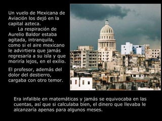 Un vuelo de Mexicana de Aviación los dejó en la capital azteca.  La respiración de Aurelio Baldor estaba agitada, intranquila, como si el aire mexicano le advirtiera que jamás regresaría a su isla y que moriría lejos, en el exilio.  El profesor, además del dolor del destierro,  cargaba con otro temor.  Era infalible en matemáticas y jamás se equivocaba en las cuentas, así que si calculaba bien, el dinero que llevaba le alcanzaría apenas para algunos meses.   