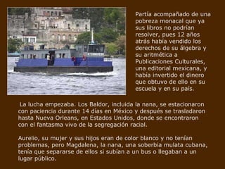Partía acompañado de una pobreza monacal que ya sus libros no podrían resolver, pues 12 años atrás había vendido los derechos de su álgebra y su aritmética a Publicaciones Culturales, una editorial mexicana, y había invertido el dinero que obtuvo de ello en su escuela y en su país. La lucha empezaba. Los Baldor, incluida la nana, se estacionaron con paciencia durante 14 días en México y después se trasladaron hasta Nueva Orleans, en Estados Unidos, donde se encontraron con el fantasma vivo de la segregación racial. Aurelio, su mujer y sus hijos eran de color blanco y no tenían problemas, pero Magdalena, la nana, una soberbia mulata cubana, tenía que separarse de ellos si subían a un bus o llegaban a un lugar público. 