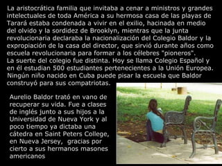 La aristocrática familia que invitaba a cenar a ministros y grandes intelectuales de toda América a su hermosa casa de las playas de Tarará estaba condenada a vivir en el exilio, hacinada en medio del olvido y la sordidez de Brooklyn, mientras que la junta revolucionaria declaraba la nacionalización del Colegio Baldor y la expropiación de la casa del director, que sirvió durante años como escuela revolucionaria para formar a los célebres "pioneros". La suerte del colegio fue distinta. Hoy se llama Colegio Español y en él estudian 500 estudiantes pertenecientes a la Unión Europea. Ningún niño nacido en Cuba puede pisar la escuela que Baldor construyó para sus compatriotas. Aurelio Baldor trató en vano de recuperar su vida. Fue a clases de inglés junto a sus hijos a la Universidad de Nueva York y al poco tiempo ya dictaba una cátedra en Saint Peters College, en Nueva Jersey,  gracias por cierto a sus hermanos masones  americanos 