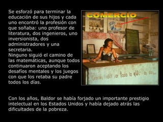 COMERCIO Se esforzó para terminar la educación de sus hijos y cada uno encontró la profesión con que soñaba: uno profesor de literatura, dos ingenieros, uno inversionista, dos administradores y una secretaria. Ninguno siguió el camino de  las matemáticas, aunque todos continuaron aceptando los desafíos mentales y los juegos con que los retaba su padre todos los días. Con los años, Baldor se había forjado un importante prestigio intelectual en los Estados Unidos y había dejado atrás las dificultades de la pobreza. 