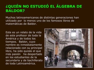 ¿QUIÉN NO ESTUDIÓ EL ÁLGEBRA DE BALDOR?   Muchos latinoamericanos de distintas generaciones han utilizado por  lo menos uno de los famosos libros de matemáticas de Baldor.  Este es un relato de la vida de este profesor de toda la América y de todos los tiempos.  Baldor, cuyo nombre es inmediatamente relacionado con su principal libro, ha sido quizás el que más pasión  ha despertado en los estudiantes de la secundaria y de bachillerato de toda Latinoamérica.   