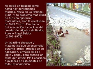 No nació en Bagdad como hasta hoy pensábamos muchos. Nació en La Habana, Cuba, y su problema más difícil no fue una operación matemática, sino la revolución de Fidel Castro. Esa fue la única ecuación inconclusa del creador del Álgebra de Baldor, Aurelio Ángel Baldor  (1906-1978).  Un apacible abogado y matemático que se encerraba durante largas jornadas en su habitación, armado sólo de lápiz y papel, para escribir un texto que desde 1941 apasiona a millones de estudiantes de toda Latinoamérica.  