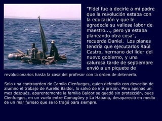 "Fidel fue a decirle a mi padre
                                          que la revolución estaba con
                                          la educación y que le
                                          agradecía su valiosa labor de
                                          maestro..., pero ya estaba
                                          planeando otra cosa",
                                          recuerda Daniel. Los planes
                                          tendría que ejecutarlos Raúl
                                          Castro, hermano del líder del
                                          nuevo gobierno, y una
                                          calurosa tarde de septiembre
                                          envió a un piquete de
revolucionarios hasta la casa del profesor con la orden de detenerlo.

Solo una contraorden de Camilo Cienfuegos, quien defendía con devoción de
alumno el trabajo de Aurelio Baldor, lo salvó de ir a prisión. Pero apenas un
mes después, aparentemente la familia Baldor se quedó sin protección, pues
Cienfuegos, en un vuelo entre Camagüey y La Habana, desapareció en medio
de un mar furioso que se lo tragó para siempre.
 