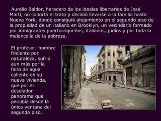 Aurelio Baldor, heredero de los ideales libertarios de José
Martí, no soportó el trato y decidió llevarse a la familia hasta
Nueva York, donde consiguió alojamiento en el segundo piso de
la propiedad de un italiano en Brooklyn, un vecindario formado
por inmigrantes puertorriqueños, italianos, judíos y por toda la
melancolía de la pobreza.

El profesor, hombre
friolento por
naturaleza, sufrió
aun más por la
falta de agua
caliente en su
nueva vivienda,
que por el
desolador
panorama que
percibía desde la
única ventana del
segundo piso.
 