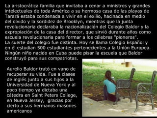 La aristocrática familia que invitaba a cenar a ministros y grandes
intelectuales de toda América a su hermosa casa de las playas de
Tarará estaba condenada a vivir en el exilio, hacinada en medio
del olvido y la sordidez de Brooklyn, mientras que la junta
revolucionaria declaraba la nacionalización del Colegio Baldor y la
expropiación de la casa del director, que sirvió durante años como
escuela revolucionaria para formar a los célebres "pioneros".
La suerte del colegio fue distinta. Hoy se llama Colegio Español y
en él estudian 500 estudiantes pertenecientes a la Unión Europea.
Ningún niño nacido en Cuba puede pisar la escuela que Baldor
construyó para sus compatriotas.

Aurelio Baldor trató en vano de
recuperar su vida. Fue a clases
de inglés junto a sus hijos a la
Universidad de Nueva York y al
poco tiempo ya dictaba una
cátedra en Saint Peters College,
en Nueva Jersey, gracias por
cierto a sus hermanos masones
americanos
 