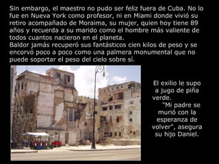 Sin embargo, el maestro no pudo ser feliz fuera de Cuba. No lo
fue en Nueva York como profesor, ni en Miami donde vivió su
retiro acompañado de Moraima, su mujer, quien hoy tiene 89
años y recuerda a su marido como el hombre más valiente de
todos cuantos nacieron en el planeta.
Baldor jamás recuperó sus fantásticos cien kilos de peso y se
encorvó poco a poco como una palmera monumental que no
puede soportar el peso del cielo sobre sí.


                                             El exilio le supo
                                              a jugo de piña
                                             verde.
                                                 "Mi padre se
                                               murió con la
                                               esperanza de
                                             volver", asegura
                                              su hijo Daniel.
 
