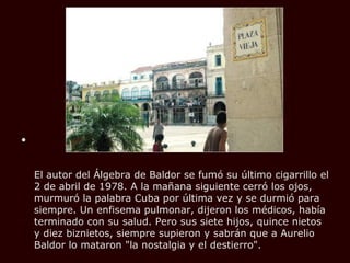 •


    El autor del Álgebra de Baldor se fumó su último cigarrillo el
    2 de abril de 1978. A la mañana siguiente cerró los ojos,
    murmuró la palabra Cuba por última vez y se durmió para
    siempre. Un enfisema pulmonar, dijeron los médicos, había
    terminado con su salud. Pero sus siete hijos, quince nietos
    y diez biznietos, siempre supieron y sabrán que a Aurelio
    Baldor lo mataron "la nostalgia y el destierro".
 