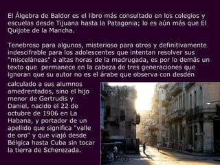 El Álgebra de Baldor es el libro más consultado en los colegios y
escuelas desde Tijuana hasta la Patagonia; lo es aún más que El
Quijote de la Mancha.

Tenebroso para algunos, misterioso para otros y definitivamente
indescifrable para los adolescentes que intentan resolver sus
"misceláneas" a altas horas de la madrugada, es por lo demás un
texto que permanece en la cabeza de tres generaciones que
ignoran que su autor no es el árabe que observa con desdén
calculado a sus alumnos
amedrentados, sino el hijo
menor de Gertrudis y
Daniel, nacido el 22 de
octubre de 1906 en La
Habana, y portador de un
apellido que significa "valle
de oro" y que viajó desde
Bélgica hasta Cuba sin tocar
la tierra de Scherezada.
 