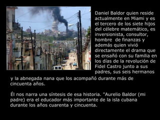Daniel Baldor quien reside
                                  actualmente en Miami y es
                                  el tercero de los siete hijos
                                  del célebre matemático, es
                                  inversionista, consultor,
                                  hombre de finanzas y
                                  además quien vivió
                                  directamente el drama que
                                  se ensañó con su familia en
                                  los días de la revolución de
                                  Fidel Castro junto a sus
                                  padres, sus seis hermanos
y la abnegada nana que los acompañó durante más de
cincuenta años.

Él nos narra una síntesis de esa historia. "Aurelio Baldor (mi
padre) era el educador más importante de la isla cubana
durante los años cuarenta y cincuenta.
 