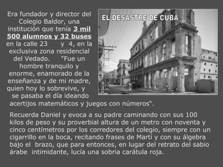 Era fundador y director del
    Colegio Baldor, una
institución que tenía 3 mil
500 alumnos y 32 buses
en la calle 23    y 4, en la
 exclusiva zona residencial
  del Vedado.     "Fue un
     hombre tranquilo y
 enorme, enamorado de la
enseñanza y de mi madre,
quien hoy lo sobrevive, y
  se pasaba el día ideando
 acertijos matemáticos y juegos con números“.
 Recuerda Daniel y evoca a su padre caminando con sus 100
 kilos de peso y su proverbial altura de un metro con noventa y
 cinco centímetros por los corredores del colegio, siempre con un
 cigarrillo en la boca, recitando frases de Martí y con su álgebra
 bajo el brazo, que para entonces, en lugar del retrato del sabio
 árabe intimidante, lucía una sobria carátula roja.
 