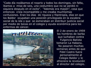 "Cada día rezábamos el rosario y todos los domingos, sin falta,
íbamos a misa de seis, una costumbre que no se perdió ni
siquiera después en el exilio". “Además era masón”, cosa que
entonces creía incompatible y me creaba muchísimas
confusiones. Eran los días de riqueza y filantropía, días en que
los Baldor ocupaban una posición privilegiada en la escalera
social de la isla y que se esmeraban en distribuir justicia social
por medio de becas en el colegio y ayuda económica para los
enfermos de cáncer.
                                           El 2 de enero de 1959
                                            los hombres de barba
                                             que luchaban contra
                                               Fulgencio Batista
                                           tomaron La Habana.
                                             No pasaron muchas
                                           semanas antes de que
                                              Fidel Castro fuera
                                               personalmente al
                                              Colegio Baldor y le
                                           ofreciera la revolución
                                           al director del colegio.
 