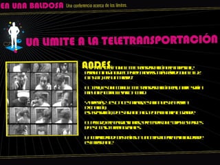 “ Einstein decía que la teletransportación era imposible, porque ningún objeto puede moverse más rápido que la luz. Einstein, era un tarado.” El tema, es que como la teletransportación real, nadie sabía muy bien como llevarlo a cabo. Y además, y esto no es menor, estaba nuestra propia excitación, esa sensación, de estar ante algo potencialmente grande. El peligro, era engolosinarse, pretender que todas las partes de este caso fueran geniales. La capacidad de obstruírse a uno mismo para enfocar donde es importante.  