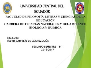UNIVERSIDAD CENTRALDEL
ECUADOR
FACULTAD DE FILOSOFÍA, LETRAS Y CIENCIAS DE LA
EDUCACIÓN
CARRERA DE CIENCIAS NATURALES Y DELAMBIENTE,
BIOLOGÍA Y QUÍMICA
Estudiante:
PEDRO MAURICIO DE LA CRUZ JIJÒN
SEGUNDO SEMESTRE ¨B¨
2016-2017
 