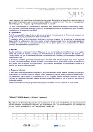 05.556 / 05.041 · Administració i Gestió d’Organitzacions / Organització i Administració d’Empreses. Comptabilitat · PAC4 ·
2015-16 · ETI/GEI/GM/GTT · Estudis d’Informàtica Multimèdia i Telecomunicació
L’autor esmenta una situació que contempla diversos reptes. Quins serien al teu entendre aquests reptes, a
quins nivells (organitzatius, de mercat, en relacions laborals...) afectarien i com, i per què es plantegen com
a tals? S’exigeix una resposta argumentada i completa (1,5 punts)
Les dues contradiccions de l'empresa xarxa, es troben, entre dinamisme econòmic i desprotecció social, i
entre flexibilitat competitiva i estabilitat productiva. Aquests elements són el veritable debat per a empreses i
treballadors en la nova economia global.
a) Organitzatius
A nivell empresarial En aquests temps de canvis constants l'empresa xarxa és l'instrument necessari per
assegurar la flexibilitat, que és la mare de la competitivitat.
El treballador sofreix la desprotecció els sindicats no funcionen en xarxa, per la qual cosa la generalització
d'aquesta forma productiva en últim terme acaba amb els actuals sindicats com a forma d'organització dels
treballadors, encara que no necessàriament amb el seu paper polític, això representaria una fallida
essencial del nostre sistema de convivència.
b) Mercats
Estudis realitzats a empreses en Silicon Valley que és una economia és dinàmica funcionen de la següent
forma. Es genera un projecte, s'executa, els mercats acullen el producte o servei i fi del projecte. Les
conseqüències són que el treballador finalitza el vincle laboral amb l'empresa contractant sense tindre dret a
prestacions socials.
El dinamisme econòmic genera desprotecció social i minva els drets dels treballadors. Però el mes important
és que la competència tendeix a imitar el mateix funcionament amb la qual cosa el nombre de treballadors
amb aquest tipus de situació laboral augmenta i això reflecteix a la vegada un dinamisme contagiós en la
societat que genera molta desigualtat.
c) Relacions Laborals
El perfil del nou treballador va cap al treballador autònom la tendència dels llocs de treball evoluciona cap a
temporalitat o de consultoria, però el salar-ho mitjà d'aquestes ocupacions sera superior que el salari mitjà
Els treballadors, individualitzen la seva relació amb el seu ocupador, fent-los molt més vulnerables. I la seva
capacitat de negociació disminueix més en els baixos nivells de qualificació, per la qual cosa s'accentua la
desigualtat salarial.
En l'economia informacional, la qualitat i motivació del treballador són font essencial de productivitat.
PREGUNTES TEST (2 punts: 0,25 punts / pregunta)
Aquest test està format per 8 preguntes per a cadascuna de les quals només hi ha una resposta correcta.
Intenteu entendre els conceptes i aspectes que es plantegen per a una millor comprensió del contingut dels
mòduls. Utilitzeu el model adjunt per a les respostes d'aquest test.
1 2 3 4 5 6 7 8
d d d d c b d d
4
 