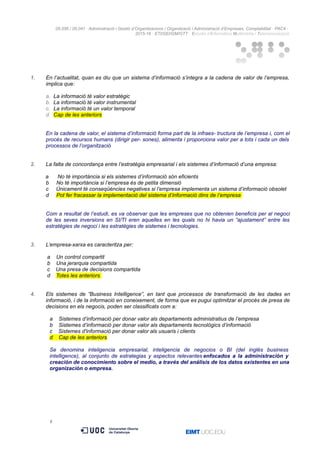 05.556 / 05.041 · Administració i Gestió d’Organitzacions / Organització i Administració d’Empreses. Comptabilitat · PAC4 ·
2015-16 · ETI/GEI/GM/GTT · Estudis d’Informàtica Multimèdia i Telecomunicació
1. En l’actualitat, quan es diu que un sistema d’informació s’integra a la cadena de valor de l’empresa,
implica que:
a. La informació té valor estratègic
b. La informació té valor instrumental
c. La informació té un valor temporal
d. Cap de les anteriors
En la cadena de valor, el sistema d’informació forma part de la infraes- tructura de l’empresa i, com el
procés de recursos humans (dirigir per- sones), alimenta i proporciona valor per a tots i cada un dels
processos de l’organització
2. La falta de concordança entre l’estratègia empresarial i els sistemes d’informació d’una empresa:
a No té importància si els sistemes d’informació són eficients
b No té importància si l’empresa és de petita dimensió
c Únicament té conseqüències negatives si l’empresa implementa un sistema d’informació obsolet
d Pot fer fracassar la implementació del sistema d’informació dins de l’empresa
Com a resultat de l’estudi, es va observar que les empreses que no obtenien beneficis per al negoci
de les seves inversions en SI/TI eren aquelles en les quals no hi havia un “ajustament” entre les
estratègies de negoci i les estratègies de sistemes i tecnologies.
3. L’empresa-xarxa es caracteritza per:
a Un control compartit
b Una jerarquia compartida
c Una presa de decisions compartida
d Totes les anteriors
4. Els sistemes de ”Business Intelligence”, en tant que processos de transformació de les dades en
informació, i de la informació en coneixement, de forma que es pugui optimitzar el procés de presa de
decisions en els negocis, poden ser classificats com a:
a Sistemes d’informació per donar valor als departaments administratius de l’empresa
b Sistemes d’informació per donar valor als departaments tecnològics d’informació
c Sistemes d'informació per donar valor als usuaris i clients
d Cap de les anteriors
Se denomina inteligencia empresarial, inteligencia de negocios o BI (del inglés business
intelligence), al conjunto de estrategias y aspectos relevantes enfocados a la administración y
creación de conocimiento sobre el medio, a través del análisis de los datos existentes en una
organización o empresa.
5
 