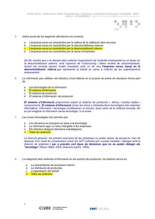 05.556 / 05.041 · Administració i Gestió d’Organitzacions / Organització i Administració d’Empreses. Comptabilitat · PAC4 ·
2015-16 · ETI/GEI/GM/GTT · Estudis d’Informàtica Multimèdia i Telecomunicació
5. Indica quina de les següents afirmacions és correcta:
a L’empresa-xarxa es caracteritza per la millora de la utilització dels recursos
b L’empresa-xarxa es caracteritza per la descentralització externa
c L’empresa-xarxa es caracteritza per la descentralització interna
d L’empresa-xarxa es caracteritza per la xarxa d’empreses
De fet, mentre que a la dècada dels vuitanta l’organització de l’activitat empresarial es va basar en
la descentralització externa, amb l’aparició de l’outsourcing i altres models de subcontractació,
durant els noranta aquest model coexisteix amb un de nou, l’empresa xarxa, basat en la
descentralització interna que representa el treball en xarxa a l’interior de les organitzacions
empresarials.
6. La informació que utilitzen els directius d’una fàbrica en el procés de presa de decisions forma part
de:
a Les tecnologies de la informació
b El sistema d'informació
c El sistema de producció
d El sistema d’informació i de producció
El sistema d’informació proporciona suport al sistema de producció i, alhora, n’extreu dades i
coneixements. El sistema d’informació inclou les eines o infraestructura tecnològica (els sistemes
informàtics). Informació i tecnologia constitueixen un binomi, dues cares de la mateixa moneda. No
es pot imaginar la informació sense tecnologia, ni al revés.
7. Les noves tecnologies han permès que:
a Les decisions es prenguin en base a la tecnologia
b La informació sigui un actiu intangible a les empreses
c Els directius deleguin decisions estratègiques
d Totes les anteriors
La direcció general i els primers executius de les empreses no poden deixar de pensar-hi i han de
disposar d’un nivell de coneixement sobre els SI/TI suficient per a poder treballar i dialogar amb la
direcció de sistemes i per a prendre cert tipus de decisions que no es poden delegar als
“tecnòlegs” (Ross i Weill, 2002; Diversos autors, 1995).
8. La integració dels sistemes d’informació en els sectors de producció, ha implicat canvis en:
a La mecanització de processos interns
b La distribució de productes
c L’organització del treball
d Totes les anteriors
6
 