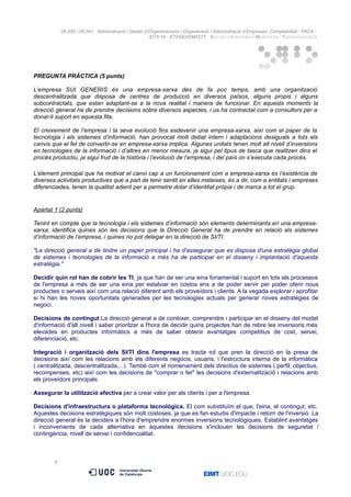 05.556 / 05.041 · Administració i Gestió d’Organitzacions / Organització i Administració d’Empreses. Comptabilitat · PAC4 ·
2015-16 · ETI/GEI/GM/GTT · Estudis d’Informàtica Multimèdia i Telecomunicació
PREGUNTA PRÀCTICA (5 punts)
L’empresa SUI GENERIS és una empresa-xarxa des de fa poc temps, amb una organització
descentralitzada que disposa de centres de producció en diversos països, alguns propis i alguns
subcontractats, que estan adaptant-se a la nova realitat i manera de funcionar. En aquests moments la
direcció general ha de prendre decisions sobre diversos aspectes, i us ha contractat com a consultors per a
donar-li suport en aquesta fita.
El creixement de l’empresa i la seva evolució fins esdevenir una empresa-xarxa, així com el paper de la
tecnologia i els sistemes d’informació, han provocat molt debat intern i adaptacions desiguals a tots els
canvis que el fet de convertir-se en empresa-xarxa implica. Algunes unitats tenen molt alt nivell d’inversions
en tecnologies de la informació i d’altres en menor mesura, ja sigui pel tipus de tasca que realitzen dins el
procés productiu, ja sigui fruit de la història i l’evolució de l’empresa, i del país on s’executa cada procés.
L’element principal que ha motivat el canvi cap a un funcionament com a empresa-xarxa és l’existència de
diverses activitats productives que a part de tenir sentit en elles mateixes, és a dir, com a entitats i empreses
diferenciades, tenen la qualitat adient per a permetre dotar d’identitat pròpia i de marca a tot el grup.
Apartat 1 (2 punts)
Tenint en compte que la tecnologia i els sistemes d’informació són elements determinants en una empresa-
xarxa, identifica quines són les decisions que la Direcció General ha de prendre en relació als sistemes
d’informació de l’empresa, i quines no pot delegar en la direcció de SI/TI.
"La direcció general a de tindre un paper principal i ha d'assegurar que es disposa d'una estratègia global
de sistemes i tecnologies de la informació a més ha de participar en el disseny i implantació d'aquesta
estratègia."
Decidir quin rol han de cobrir les TI, ja que han de ser una eina fonamental i suport en tots els processos
de l'empresa a més de ser una eina per estalviar en costos ens a de poder servir per poder oferir nous
productes o serveis així com una relació diferent amb els proveïdors i clients. A la vegada explorar i aprofitar
si hi han les noves oportunitats generades per les tecnologies actuals per generar noves estratègies de
negoci.
Decisions de contingut La direcció general a de conèixer, comprendre i participar en el disseny del model
d'informació d'alt nivell i saber prioritzar a l'hora de decidir quins projectes han de rebre les inversions més
elevades en productes informàtics a més de saber obtenir avantatges competitius de cost, servei,
diferenciació, etc.
Integració i organització dels SI/TI dins l'empresa es tracta rol que pren la direcció en la presa de
decisions així com les relacions amb els diferents negocis, usuaris, i l'estructura interna de la informàtica
( centralitzada, descentralitzada,...). També com el nomenament dels directius de sistemes ( perfil, objectius,
recompenses, etc) així com les decisions de "comprar o fer" les decisions d'externalització i relacions amb
els proveïdors principals.
Assegurar la utilització efectiva per a crear valor per als clients i per a l'empresa.
Decisions d'infraestructura o plataforma tecnològica. El com substituïm el que, l'eina, el contingut, etc.
Aquestes decisions estratègiques són molt costoses, ja que es fan estudis d'impacte i retorn de l'inversió. La
direcció general és la decideix a l'hora d'emprendre enormes inversions tecnològiques. Establint avantatges
i inconvenients de cada alternativa en aquestes decisions s'inclouen les decisions de seguretat /
contingència, nivell de servei i confidencialitat.
7
 