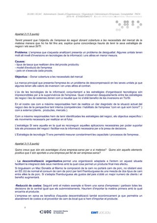 05.556 / 05.041 · Administració i Gestió d’Organitzacions / Organització i Administració d’Empreses. Comptabilitat · PAC4 ·
2015-16 · ETI/GEI/GM/GTT · Estudis d’Informàtica Multimèdia i Telecomunicació
Apartat 2 (1,5 punts)
Tenint present que l’objectiu de l’empresa és seguir donant cobertura a les necessitats del mercat de la
mateixa manera que ho ha fet fins ara, explica quina concordança hauria de tenir la seva estratègia de
negoci i els seus SI/TI.
Problema: L'empresa que s'aquesta analitzant presenta un problema de desigualtat. Algunes unitats tenen
molt alt nivell d'inversions en tecnologies de la informació i uns altres en menor mesura.
Causes:
- tipus de tasca que realitzen dins del procés productiu
- model d'evolució de l'empresa
- país on s'executa cada procés.
Objectius: - Donar cobertura a les necessitats del mercat
La manca principal que presenta l'empresa és un problema de descompensació en les seves unitats ja que
algunes tenen alts valors de inversion i en unes altres al contrari.
L'ús de les tecnologies de la informació conjuntament a les estratègies d'organització tecnològica són
imprescindibles per a la supervivència de l'empresa. Quan s'observen desajustaments entre les estratègies
de negoci i les de sistemes donen com a resultat que no s'obté benefici de les inversions en TU/SI.
En el nostre cas com a màxims responsables hem de realitza un clar diagnòstic de la situació actual del
negoci des de la perspectiva tant interna (competències i habilitats de l'empresa “com en què som bons?” )
com a externa (clients , productes, mercats ).
Com a màxims responsables hem de tenir identificades les estratègies del negoci, els objectius específics i
els moviments necessaris per realitzar en el futur.
L'estratègia SI sera aquella en la qual es reconeguin aquelles aplicacions necessàries per poder suportar
tots els processos del negoci i facilitar-nos la informació necessària per a la presa de decisions.
L'Estratègia de tecnologia TI ens permetrà mesurar constantment les capacitats i processos de l'empresa .
Apartat 3 (1,5 punts)
Quins creus que són els avantatges d’una empresa-xarxa per a si mateixa? Quins són aquells elements
positius que li són aportats a una empresa pel fet de ser empresa-xarxa?
- La descentralització organitzativa permet una organització adaptada a l'entorn on aquest situada
facilitant la integració dels seus membres amb la qual cosa permet un producte final mes efectiu.
Si tinguéssim un Mac Donalds al Marroc la composició de la carn no portarà carn de porc, no obstant això
en EE.UU és normal el consum de carn de porcí per tant l'hamburguesa és una mescla de dos tipus de carn
entre elles la de porc. Si s'adapta l'hamburguesa als gustos del pais s'obté un major numero de clients i el
benefici augmentará.
-Reducció de costos: Seguint amb el mateix exemple si fórem una xarxa d'empreses i partissin totes les
decisions de la central igual que els subministraments. Hauríem d'importar la matèria primera amb la qual
encariria el producte.
L'empresa en xarxa es beneficia d'aquesta descentralització també econòmicament ja que permetria un
abaratiment de costos si el proveïdor de carn és local que si hem d'importar el producte.
8
 