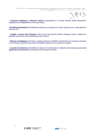 05.556 / 05.041 · Administració i Gestió d’Organitzacions / Organització i Administració d’Empreses. Comptabilitat · PAC4 ·
2015-16 · ETI/GEI/GM/GTT · Estudis d’Informàtica Multimèdia i Telecomunicació
- Capacitat d'adaptació a diferents cultures empresarials en el nostre exemple també destacaríem
aquesta funció d'adaptabilitat en funció de l'entorn.
Flexibilitat Organitzativa: Possibilitat de dissenyar un producte en un pais, produir-se en un altre gràcies a
les eines TIC.
- Treballs a mesura dels Projectes: Amb la qual cosa permet eliminar càrregues socials i adaptar les
plantilles de personal a les necessitats de cada moment.
- Aliances estratègiques: Permeten a petites empreses a treballar conjuntament per a diverses empreses
i/o en diversos productes sense haver de treballar únicament en un producte o projecte.
- La presa de decisions principalment es basa en el coneixement no depenent de la jerarquia igual que la
gestió de la comunicació que és directa a tot el conjunt de nodes.
9
 