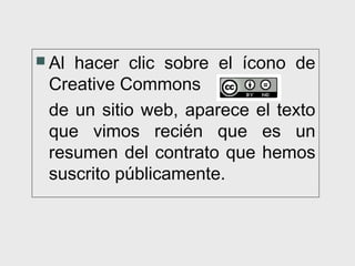  Alhacer clic sobre el ícono de
 Creative Commons
 de un sitio web, aparece el texto
 que vimos recién que es un
 resumen del contrato que hemos
 suscrito públicamente.
 