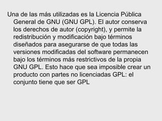 Una de las más utilizadas es la Licencia Pública
 General de GNU (GNU GPL). El autor conserva
 los derechos de autor (copyright), y permite la
 redistribución y modificación bajo términos
 diseñados para asegurarse de que todas las
 versiones modificadas del software permanecen
 bajo los términos más restrictivos de la propia
 GNU GPL. Esto hace que sea imposible crear un
 producto con partes no licenciadas GPL: el
 conjunto tiene que ser GPL
 
