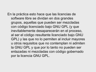 En la práctica esto hace que las licencias de
  software libre se dividan en dos grandes
  grupos, aquellas que pueden ser mezcladas
  con código licenciado bajo GNU GPL (y que
  inevitablemente desaparecerán en el proceso,
  al ser el código resultante licenciado bajo GNU
  GPL) y las que no lo permiten al incluir mayores
  u otros requisitos que no contemplan ni admiten
  la GNU GPL y que por lo tanto no pueden ser
  enlazadas ni mezcladas con código gobernado
  por la licencia GNU GPL.
 