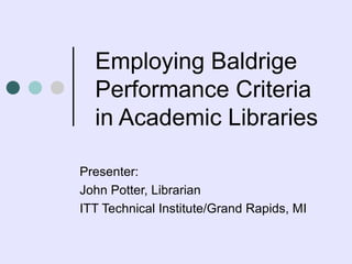 Employing Baldrige Performance Criteria in Academic Libraries  Presenter:  John Potter, Librarian ITT Technical Institute/Grand Rapids, MI 