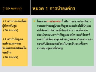 (120 คะแนน)
 ในหมวดการนาองค์กรนี้ เป็ นการตรวจประเมินว่า
การกระทาของผู้นาระดับสูงขององค์กรได้ชี้ นาและ
ทาให้องค์กรมีความยั่งยืนอย่างไร รวมทั้งตรวจ
ประเมินระบบการกากับดูแลองค์กร และวิธีการที่
องค์กรใช้เพื่อบรรลุผลด้านกฎหมาย จริยธรรม และ
ความรับผิดชอบต่อสังคมในวงกว้างรวมทั้งการ
สนับสนุนชุมชนที่สาคัญ
1.1 การนาองค์กรโดย
ผู้นาระดับสูง:
(70 คะแนน)
1.2 การกากับดูแล
องค์กรและความ
รับผิดชอบต่อสังคมใน
วงกว้าง:
(50 คะแนน)
หมวด 1 การนาองค์กร
 